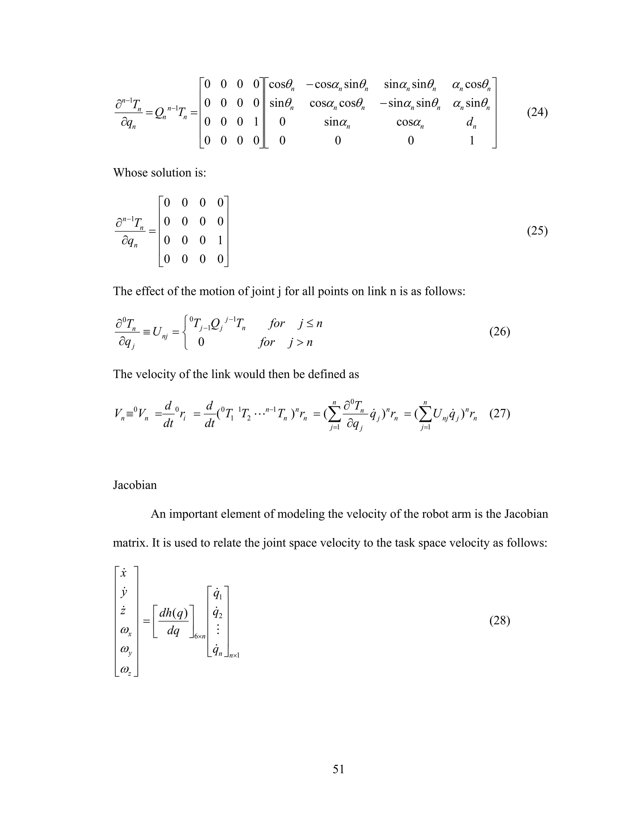 51
⎥
⎥
⎥
⎥
⎦
⎤
⎢
⎢
⎢
⎢
⎣
⎡
−
−
⎥
⎥
⎥
⎥
⎦
⎤
⎢
⎢
⎢
⎢
⎣
⎡
==
∂
∂ −
−
1000
cossin0
sinsinsincoscossin
cossinsinsincoscos
0000
1000
0000
0000
1
1
nnn
nnnnnnn
nnnnnnn
n
n
n
n
n
n
d
TQ
q
T
αα
θαθαθαθ
θαθαθαθ
(24)
Whose solution is:
⎥
⎥
⎥
⎥
⎦
⎤
⎢
⎢
⎢
⎢
⎣
⎡
=
∂
∂ −
0000
1000
0000
0000
1
n
n
n
q
T
(25)
The effect of the motion of joint j for all points on link n is as follows:
⎩
⎨
⎧
>
≤
=≡
∂
∂
−
−
njfor
njforTQT
U
q
T n
j
jj
nj
j
n
0
1
1
00
(26)
The velocity of the link would then be defined as
∑∑ ==
−
=
∂
∂
===≡
n
j
n
n
jnjn
n
n
j
j
j
n
n
n
n
n
inn rqUrq
q
T
rTTT
dt
d
r
dt
d
VV
11
0
1
2
1
1
000
)()()( &&L (27)
Jacobian
An important element of modeling the velocity of the robot arm is the Jacobian
matrix. It is used to relate the joint space velocity to the task space velocity as follows:
⎥
⎥
⎥
⎥
⎥
⎥
⎥
⎥
⎦
⎤
⎢
⎢
⎢
⎢
⎢
⎢
⎢
⎢
⎣
⎡
z
y
x
z
y
x
ω
ω
ω
&
&
&
1
2
1
6
)(
×
×
⎥
⎥
⎥
⎥
⎦
⎤
⎢
⎢
⎢
⎢
⎣
⎡
⎥
⎦
⎤
⎢
⎣
⎡
=
nn
n
q
q
q
dq
qdh
&
M
&
&
(28)
 