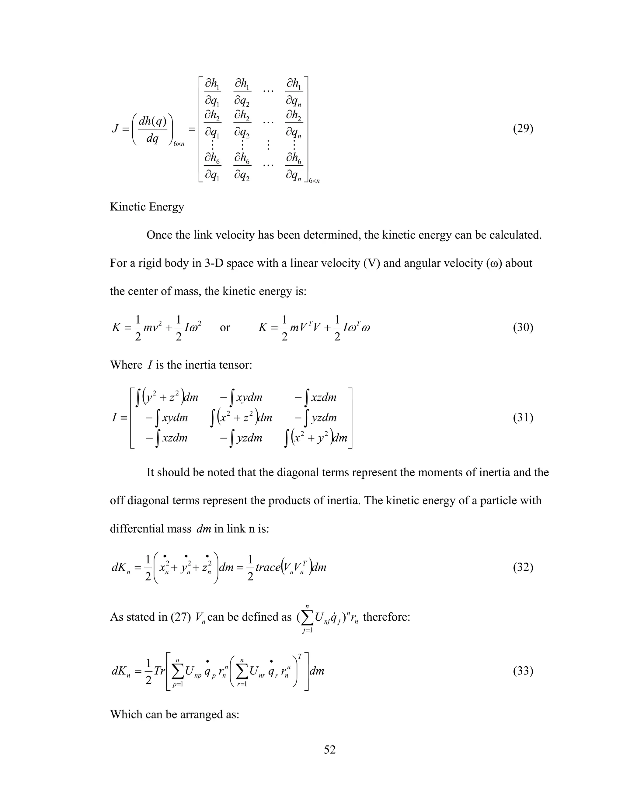 52
nn
n
n
n
q
h
q
h
q
h
q
h
q
h
q
h
q
h
q
h
q
h
dq
qdh
J
×
×
⎥
⎥
⎥
⎥
⎥
⎥
⎥
⎦
⎤
⎢
⎢
⎢
⎢
⎢
⎢
⎢
⎣
⎡
∂
∂
∂
∂
∂
∂
∂
∂
∂
∂
∂
∂
∂
∂
∂
∂
∂
∂
=⎟⎟
⎠
⎞
⎜⎜
⎝
⎛
=
6
6
2
6
1
6
2
2
2
1
2
1
2
1
1
1
6
)(
L
MMMM
L
L
(29)
Kinetic Energy
Once the link velocity has been determined, the kinetic energy can be calculated.
For a rigid body in 3-D space with a linear velocity (V) and angular velocity (ω) about
the center of mass, the kinetic energy is:
22
2
1
2
1
ωImvK += or ωωTT
IVmVK
2
1
2
1
+= (30)
Where I is the inertia tensor:
( )
( )
( ) ⎥
⎥
⎥
⎥
⎦
⎤
⎢
⎢
⎢
⎢
⎣
⎡
+−−
−+−
−−+
≡
∫∫∫
∫∫∫
∫∫∫
dmyxyzdmxzdm
yzdmdmzxxydm
xzdmxydmdmzy
I
22
22
22
(31)
It should be noted that the diagonal terms represent the moments of inertia and the
off diagonal terms represent the products of inertia. The kinetic energy of a particle with
differential mass dm in link n is:
( )dmVVtracedmzyxdK T
nnnnnn
2
1
2
1 222
=⎟⎟
⎠
⎞
⎜⎜
⎝
⎛
++=
•••
(32)
As stated in (27) nV can be defined as ∑=
n
j
n
n
jnj rqU
1
)( & therefore:
dmrqUrqUTrdK
Tn
r
n
nrnr
n
p
n
npnpn
⎥
⎥
⎦
⎤
⎢
⎢
⎣
⎡
⎟
⎠
⎞
⎜
⎝
⎛
= ∑∑ =
•
=
•
112
1
(33)
Which can be arranged as:
 