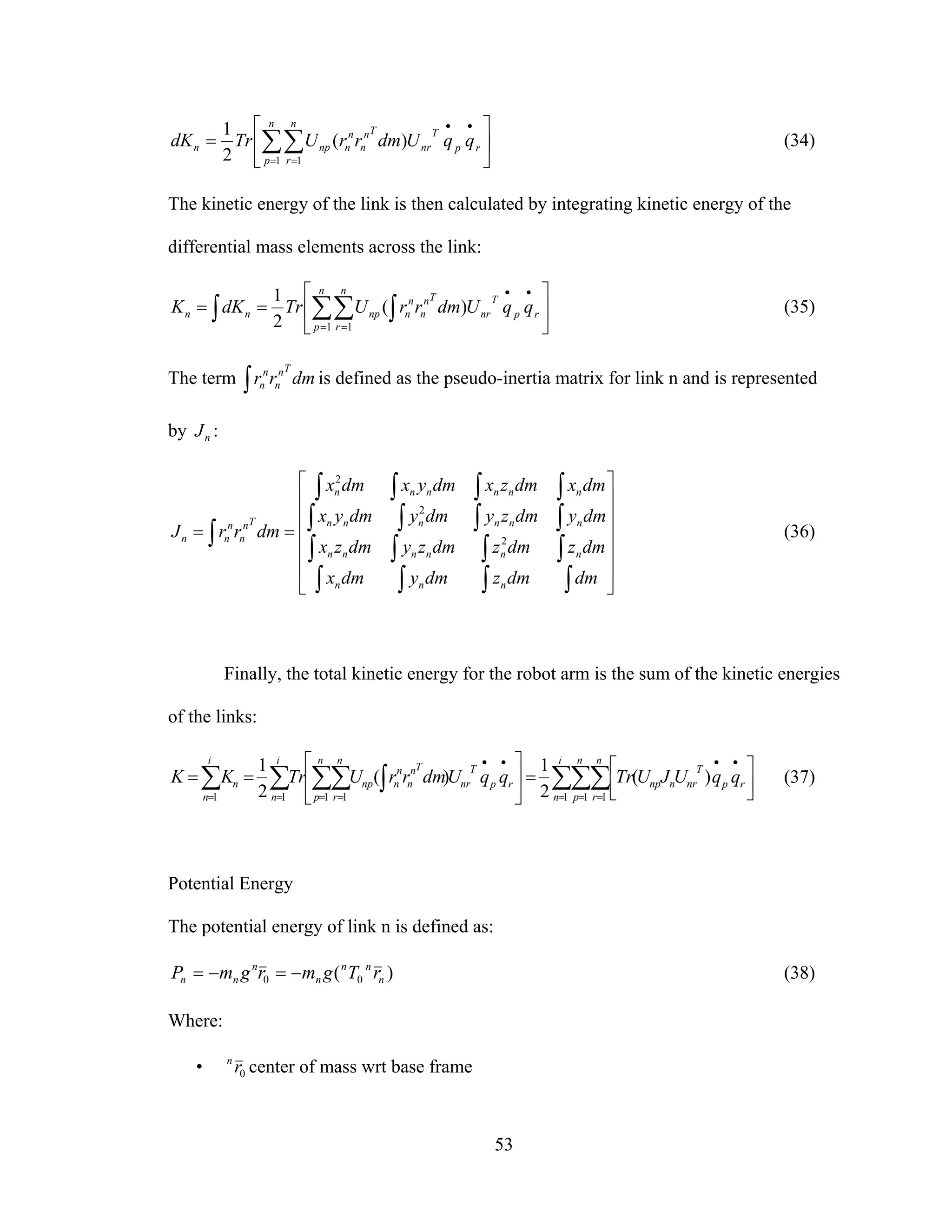 53
⎥
⎦
⎤
⎢
⎣
⎡
= ∑∑=
••
=
n
p
rp
T
nr
Tn
n
n
n
n
r
npn qqUdmrrUTrdK
1 1
)(
2
1
(34)
The kinetic energy of the link is then calculated by integrating kinetic energy of the
differential mass elements across the link:
⎥
⎦
⎤
⎢
⎣
⎡
== ∑ ∫∑∫ =
••
=
n
p
rp
T
nr
Tn
n
n
n
n
r
npnn qqUdmrrUTrdKK
1 1
)(
2
1
(35)
The term ∫ dmrr
Tn
n
n
n is defined as the pseudo-inertia matrix for link n and is represented
by nJ :
⎥
⎥
⎥
⎥
⎥
⎦
⎤
⎢
⎢
⎢
⎢
⎢
⎣
⎡
==
∫∫∫∫
∫∫∫∫
∫∫∫∫
∫∫∫∫
∫
dmdmzdmydmx
dmzdmzdmzydmzx
dmydmzydmydmyx
dmxdmzxdmyxdmx
dmrrJ
nnn
nnnnnn
nnnnnn
nnnnnn
Tn
n
n
nn 2
2
2
(36)
Finally, the total kinetic energy for the robot arm is the sum of the kinetic energies
of the links:
∑∑∑∑ ∫∑∑∑ = = =
••
=
••
===
⎥⎦
⎤
⎢⎣
⎡
=⎥
⎦
⎤
⎢
⎣
⎡
==
i
n
n
p
n
r
rp
T
nrnnp
n
p
rp
T
nr
Tn
n
n
n
n
r
np
i
n
i
n
n qqUJUTrqqUdmrrUTrKK
1 1 11 111
)(
2
1
)(
2
1
(37)
Potential Energy
The potential energy of link n is defined as:
)( 00 n
nn
n
n
nn rTgmrgmP −=−= (38)
Where:
• 0rn
center of mass wrt base frame
 