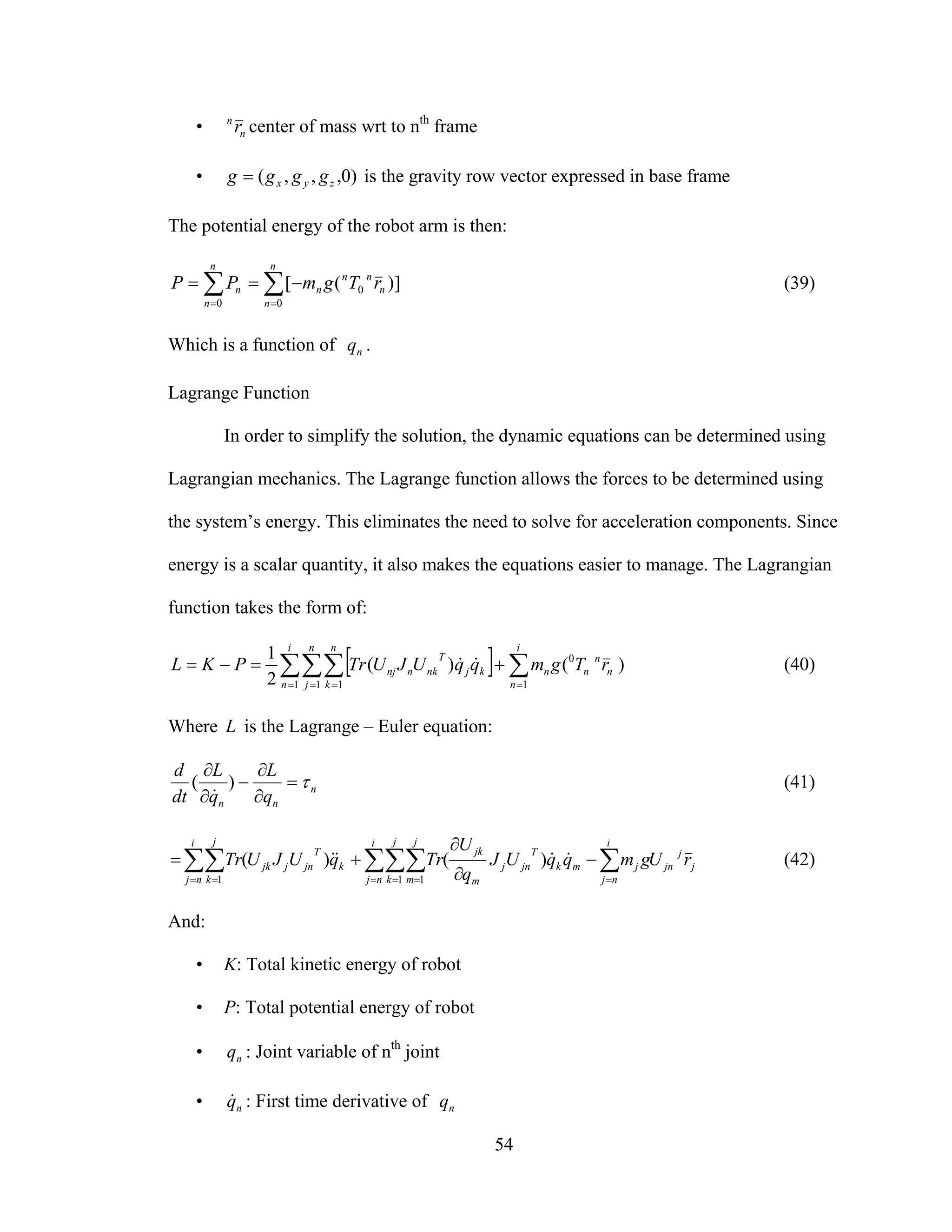54
• n
n
r center of mass wrt to nth
frame
• )0,,,( zyx gggg = is the gravity row vector expressed in base frame
The potential energy of the robot arm is then:
∑ ∑= =
−==
n
n
n
n
n
nn
nn rTgmPP
0 0
0 ])([ (39)
Which is a function of nq .
Lagrange Function
In order to simplify the solution, the dynamic equations can be determined using
Lagrangian mechanics. The Lagrange function allows the forces to be determined using
the system’s energy. This eliminates the need to solve for acceleration components. Since
energy is a scalar quantity, it also makes the equations easier to manage. The Lagrangian
function takes the form of:
[ ]∑∑∑ ∑= = = =
+=−=
i
n
n
j
n
k
i
n
n
n
nnkj
T
nknnj rTgmqqUJUTrPKL
1 1 1 1
0
)()(
2
1
&& (40)
Where L is the Lagrange – Euler equation:
n
nn q
L
q
L
dt
d
τ=
∂
∂
−
∂
∂
)(
&
(41)
j
j
jn
i
nj
j
i
nj
j
k
j
m
mk
T
jnj
m
jk
i
nj
j
k
k
T
jnjjk rUgmqqUJ
q
U
TrqUJUTr ∑∑∑∑∑∑ == = == =
−
∂
∂
+=
1 11
)()( &&&& (42)
And:
• K: Total kinetic energy of robot
• P: Total potential energy of robot
• nq : Joint variable of nth
joint
• nq& : First time derivative of nq
 