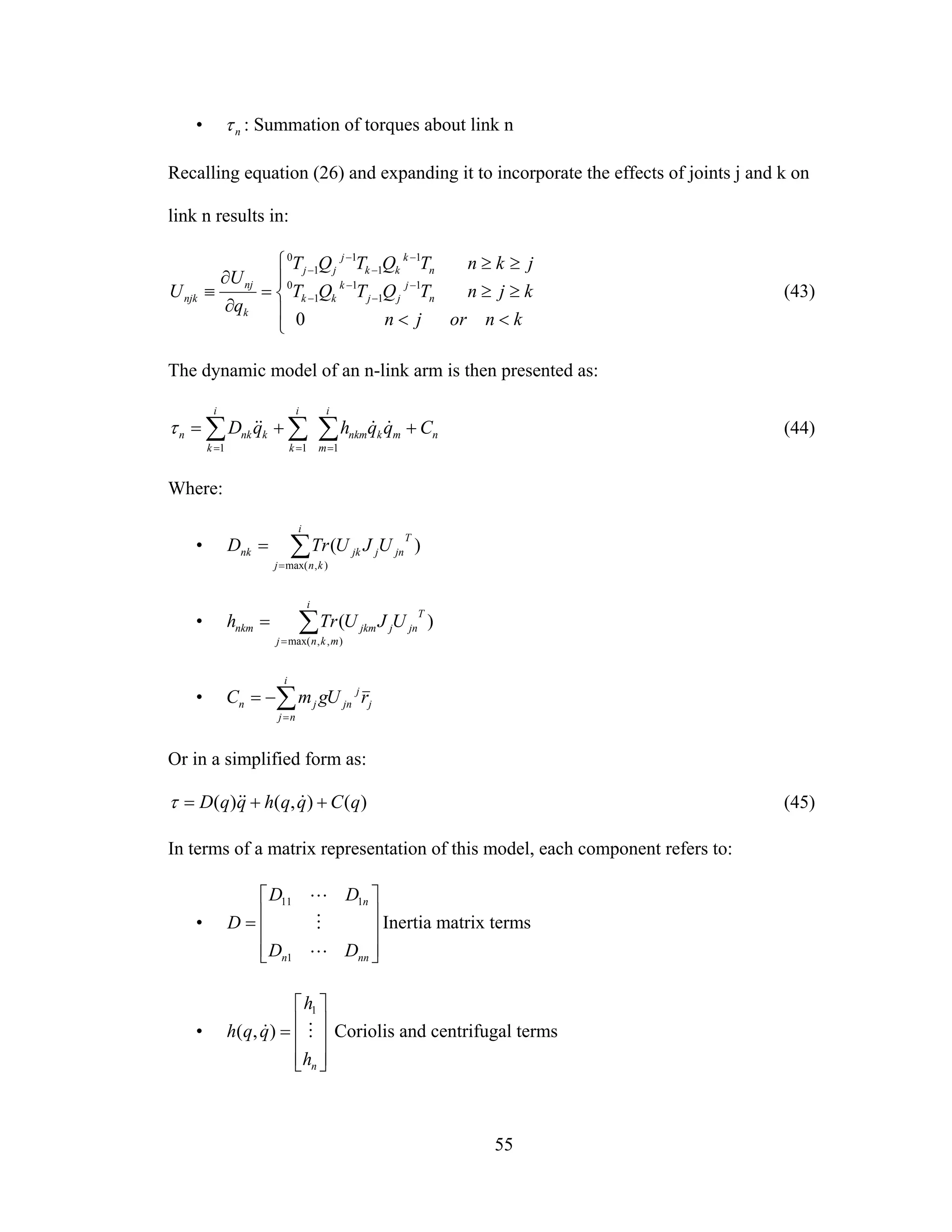 55
• nτ : Summation of torques about link n
Recalling equation (26) and expanding it to incorporate the effects of joints j and k on
link n results in:
⎪
⎩
⎪
⎨
⎧
<<
≥≥
≥≥
=
∂
∂
≡ −
−
−
−
−
−
−
−
knorjn
kjnTQTQT
jknTQTQT
q
U
U n
j
jj
k
kk
n
k
kk
j
jj
k
nj
njk
0
1
1
1
1
0
1
1
1
1
0
(43)
The dynamic model of an n-link arm is then presented as:
n
i
m
mknkm
i
k
i
k
knkn CqqhqD ++= ∑∑∑ === 111
&&&&τ (44)
Where:
• ∑=
=
i
knj
T
jnjjknk UJUTrD
),max(
)(
• ∑=
=
i
mknj
T
jnjjkmnkm UJUTrh
),,max(
)(
• j
j
jn
i
nj
jn rUgmC ∑=
−=
Or in a simplified form as:
)(),()( qCqqhqqD ++= &&&τ (45)
In terms of a matrix representation of this model, each component refers to:
•
⎥
⎥
⎥
⎦
⎤
⎢
⎢
⎢
⎣
⎡
=
nnn
n
DD
DD
D
L
M
L
1
111
Inertia matrix terms
•
⎥
⎥
⎥
⎦
⎤
⎢
⎢
⎢
⎣
⎡
=
nh
h
qqh M&
1
),( Coriolis and centrifugal terms
 