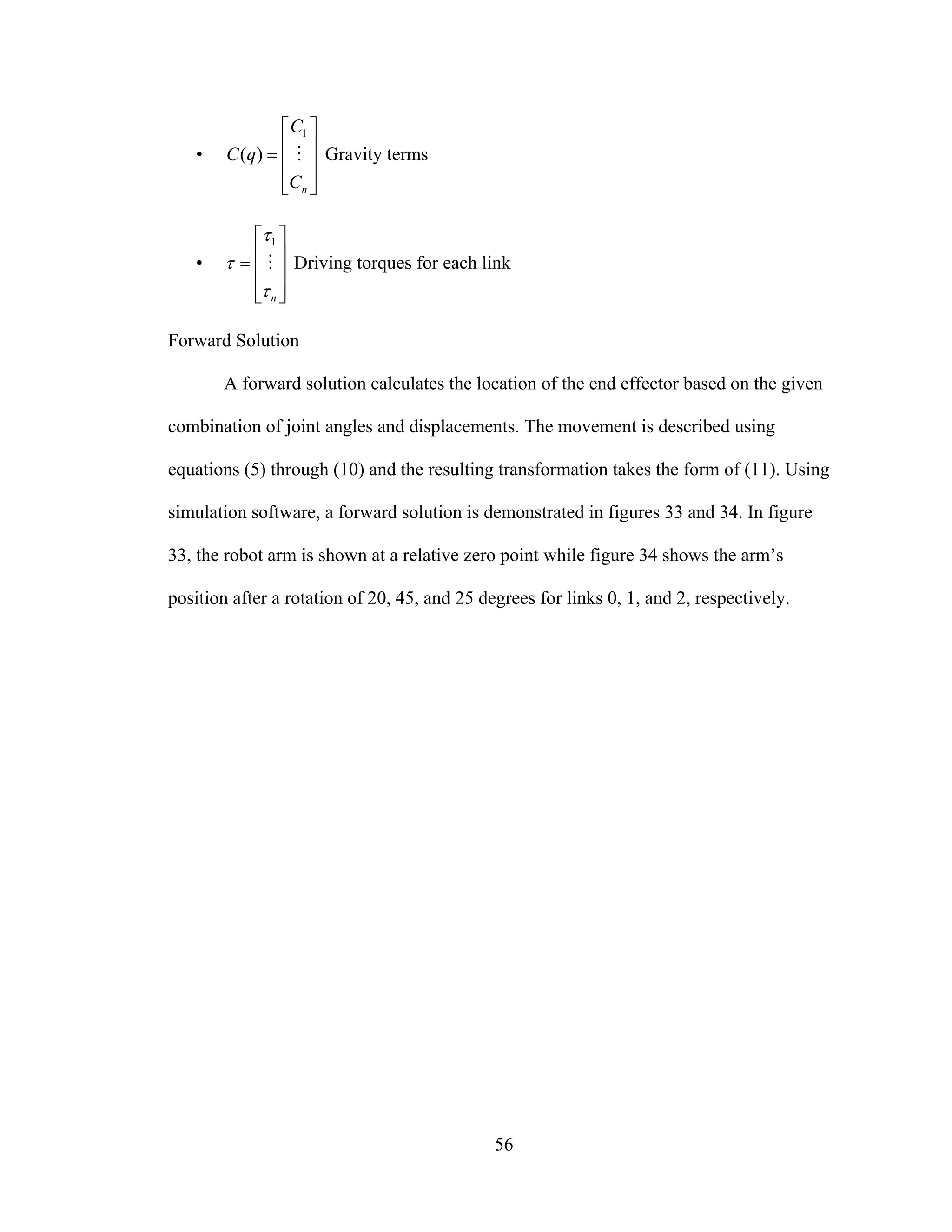56
•
⎥
⎥
⎥
⎦
⎤
⎢
⎢
⎢
⎣
⎡
=
nC
C
qC M
1
)( Gravity terms
•
⎥
⎥
⎥
⎦
⎤
⎢
⎢
⎢
⎣
⎡
=
nτ
τ
τ M
1
Driving torques for each link
Forward Solution
A forward solution calculates the location of the end effector based on the given
combination of joint angles and displacements. The movement is described using
equations (5) through (10) and the resulting transformation takes the form of (11). Using
simulation software, a forward solution is demonstrated in figures 33 and 34. In figure
33, the robot arm is shown at a relative zero point while figure 34 shows the arm’s
position after a rotation of 20, 45, and 25 degrees for links 0, 1, and 2, respectively.
 