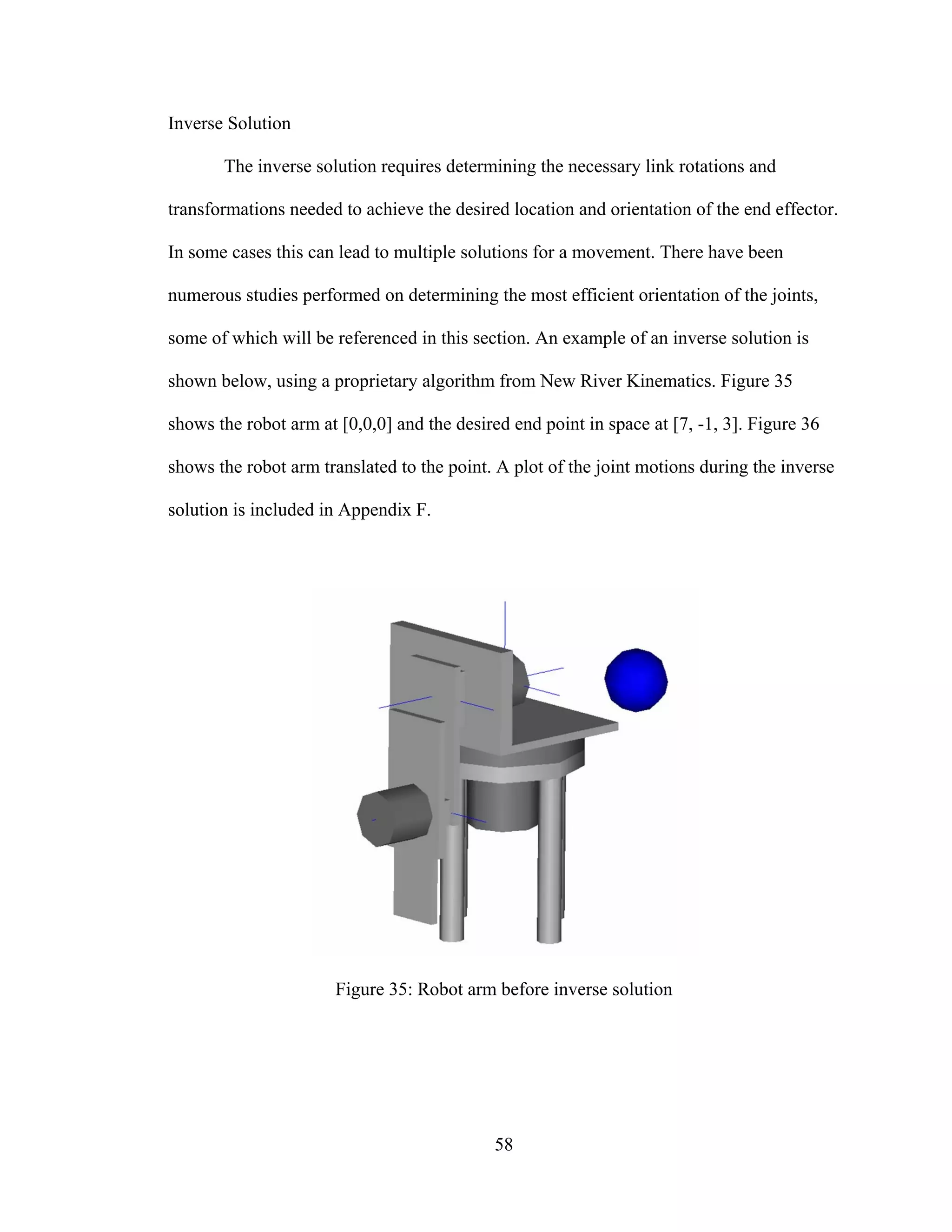 58
Inverse Solution
The inverse solution requires determining the necessary link rotations and
transformations needed to achieve the desired location and orientation of the end effector.
In some cases this can lead to multiple solutions for a movement. There have been
numerous studies performed on determining the most efficient orientation of the joints,
some of which will be referenced in this section. An example of an inverse solution is
shown below, using a proprietary algorithm from New River Kinematics. Figure 35
shows the robot arm at [0,0,0] and the desired end point in space at [7, -1, 3]. Figure 36
shows the robot arm translated to the point. A plot of the joint motions during the inverse
solution is included in Appendix F.
Figure 35: Robot arm before inverse solution
 