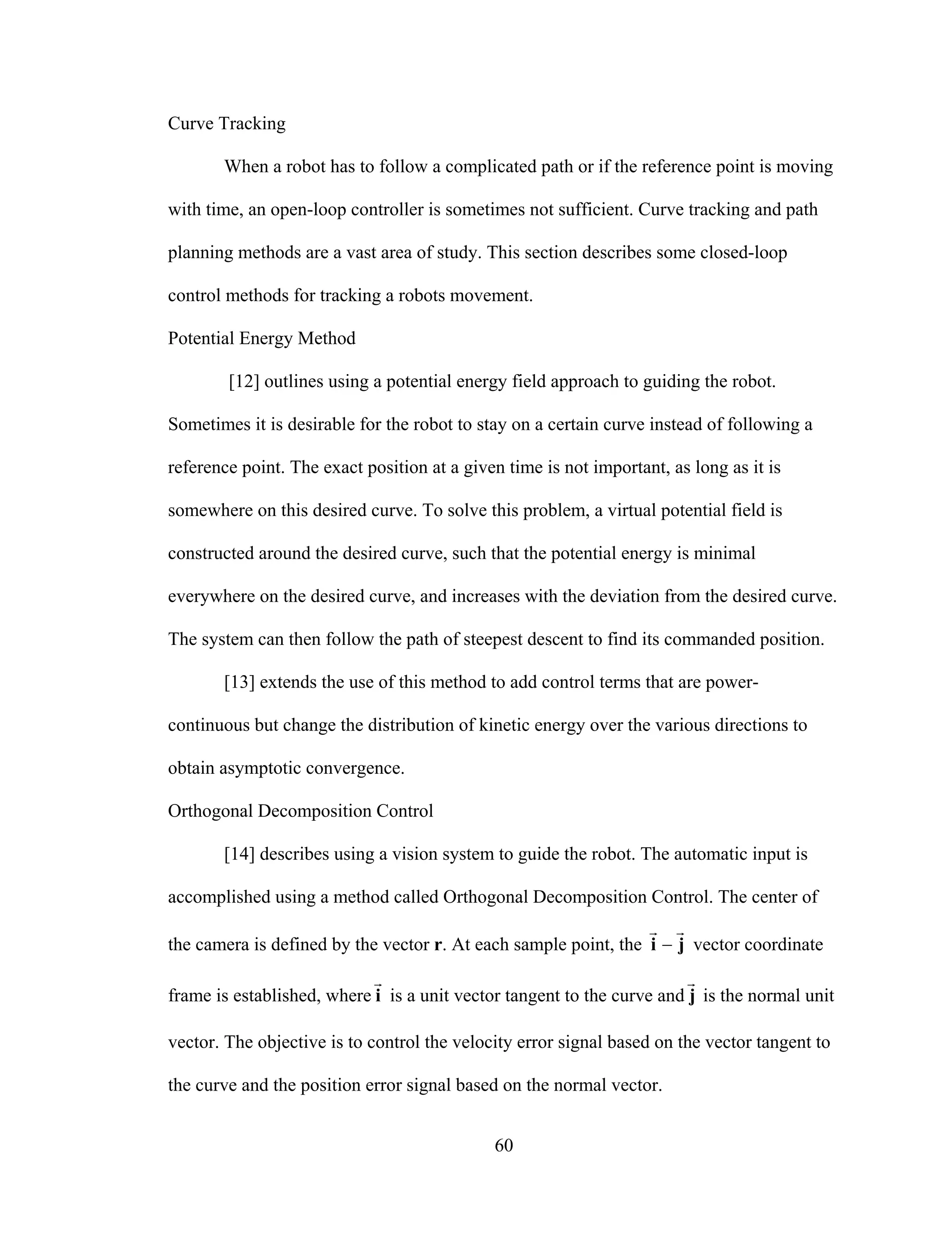 60
Curve Tracking
When a robot has to follow a complicated path or if the reference point is moving
with time, an open-loop controller is sometimes not sufficient. Curve tracking and path
planning methods are a vast area of study. This section describes some closed-loop
control methods for tracking a robots movement.
Potential Energy Method
[12] outlines using a potential energy field approach to guiding the robot.
Sometimes it is desirable for the robot to stay on a certain curve instead of following a
reference point. The exact position at a given time is not important, as long as it is
somewhere on this desired curve. To solve this problem, a virtual potential field is
constructed around the desired curve, such that the potential energy is minimal
everywhere on the desired curve, and increases with the deviation from the desired curve.
The system can then follow the path of steepest descent to find its commanded position.
[13] extends the use of this method to add control terms that are power-
continuous but change the distribution of kinetic energy over the various directions to
obtain asymptotic convergence.
Orthogonal Decomposition Control
[14] describes using a vision system to guide the robot. The automatic input is
accomplished using a method called Orthogonal Decomposition Control. The center of
the camera is defined by the vector r. At each sample point, the ji
rr
− vector coordinate
frame is established, where i
r
is a unit vector tangent to the curve and j
r
is the normal unit
vector. The objective is to control the velocity error signal based on the vector tangent to
the curve and the position error signal based on the normal vector.
 