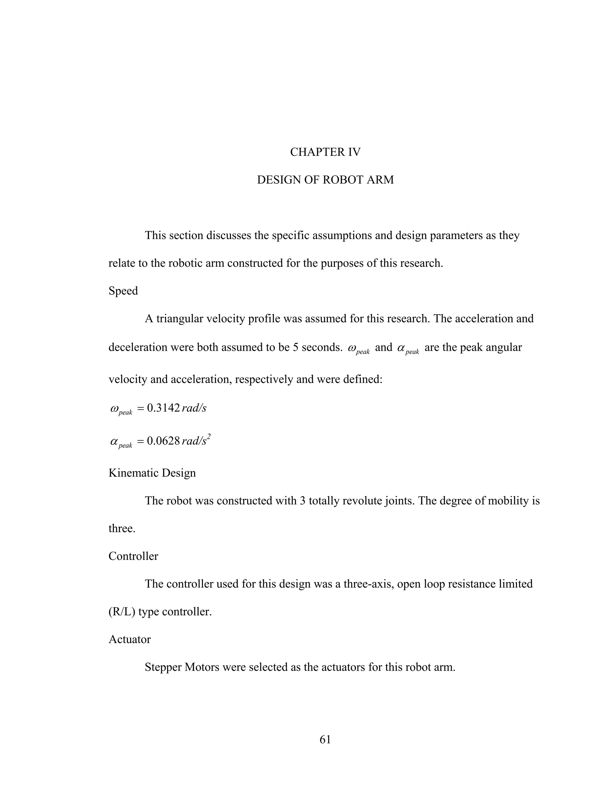 61
CHAPTER IV
DESIGN OF ROBOT ARM
This section discusses the specific assumptions and design parameters as they
relate to the robotic arm constructed for the purposes of this research.
Speed
A triangular velocity profile was assumed for this research. The acceleration and
deceleration were both assumed to be 5 seconds. peakω and peakα are the peak angular
velocity and acceleration, respectively and were defined:
3142.0=peakω rad/s
0628.0=peakα rad/s2
Kinematic Design
The robot was constructed with 3 totally revolute joints. The degree of mobility is
three.
Controller
The controller used for this design was a three-axis, open loop resistance limited
(R/L) type controller.
Actuator
Stepper Motors were selected as the actuators for this robot arm.
 