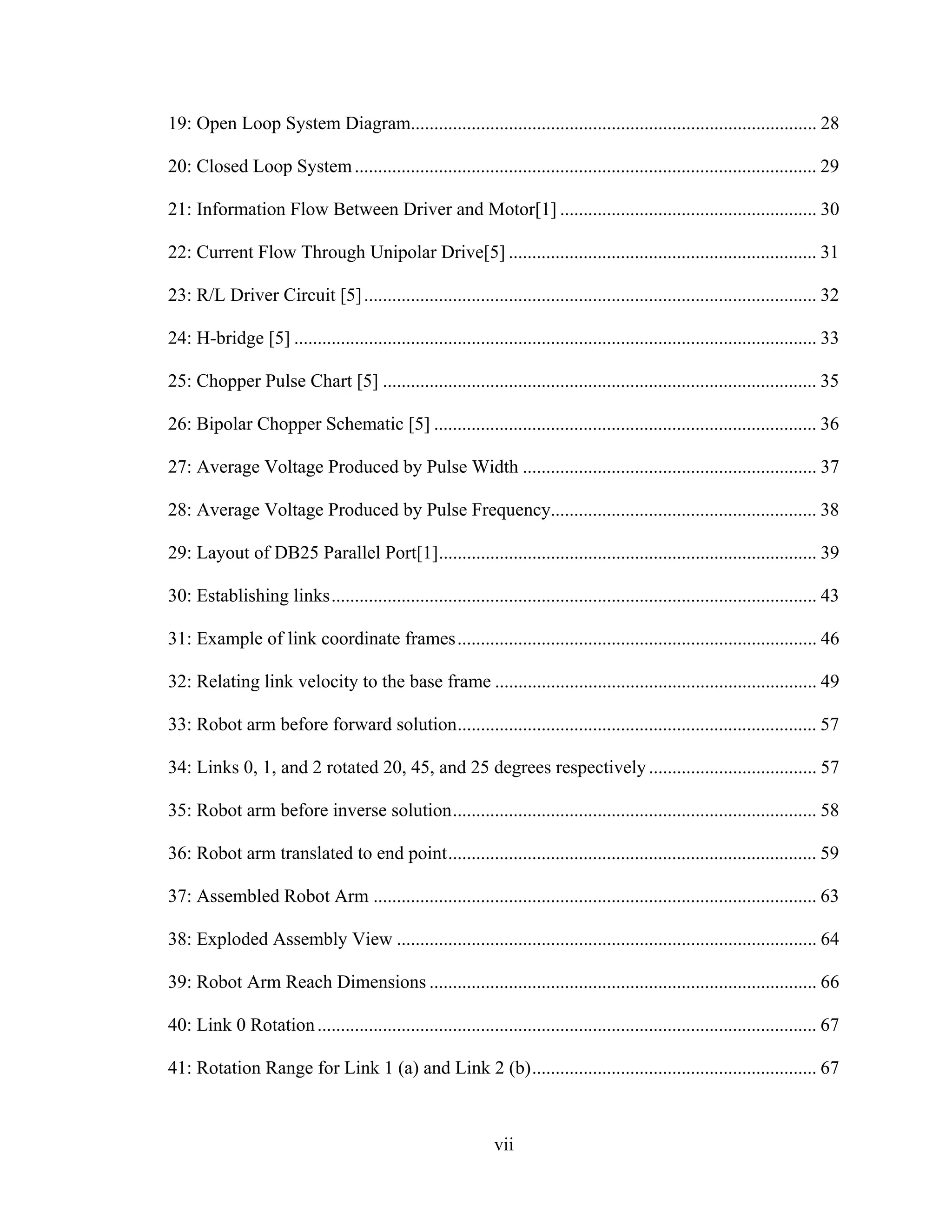 vii
19: Open Loop System Diagram....................................................................................... 28
20: Closed Loop System................................................................................................... 29
21: Information Flow Between Driver and Motor[1] ....................................................... 30
22: Current Flow Through Unipolar Drive[5] .................................................................. 31
23: R/L Driver Circuit [5]................................................................................................. 32
24: H-bridge [5] ................................................................................................................ 33
25: Chopper Pulse Chart [5] ............................................................................................. 35
26: Bipolar Chopper Schematic [5] .................................................................................. 36
27: Average Voltage Produced by Pulse Width ............................................................... 37
28: Average Voltage Produced by Pulse Frequency......................................................... 38
29: Layout of DB25 Parallel Port[1]................................................................................. 39
30: Establishing links........................................................................................................ 43
31: Example of link coordinate frames............................................................................. 46
32: Relating link velocity to the base frame ..................................................................... 49
33: Robot arm before forward solution............................................................................. 57
34: Links 0, 1, and 2 rotated 20, 45, and 25 degrees respectively.................................... 57
35: Robot arm before inverse solution.............................................................................. 58
36: Robot arm translated to end point............................................................................... 59
37: Assembled Robot Arm ............................................................................................... 63
38: Exploded Assembly View .......................................................................................... 64
39: Robot Arm Reach Dimensions ................................................................................... 66
40: Link 0 Rotation........................................................................................................... 67
41: Rotation Range for Link 1 (a) and Link 2 (b)............................................................. 67
 