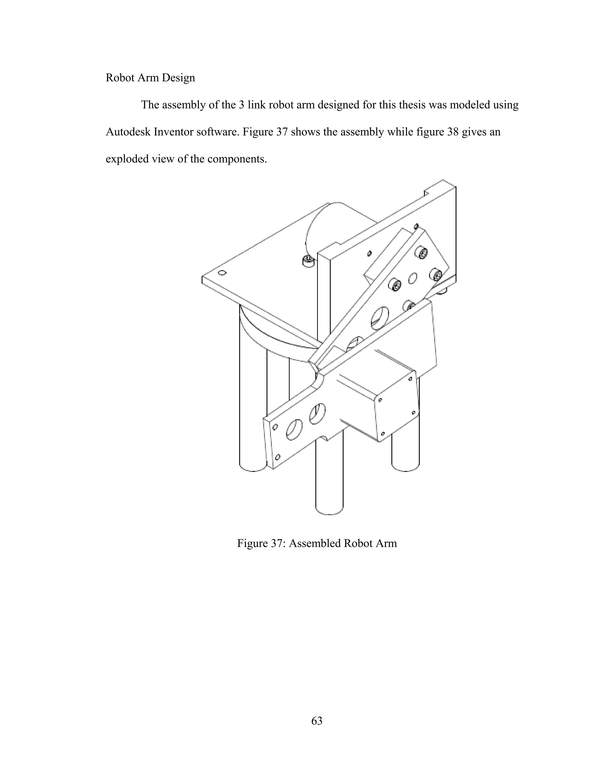 63
Robot Arm Design
The assembly of the 3 link robot arm designed for this thesis was modeled using
Autodesk Inventor software. Figure 37 shows the assembly while figure 38 gives an
exploded view of the components.
Figure 37: Assembled Robot Arm
 