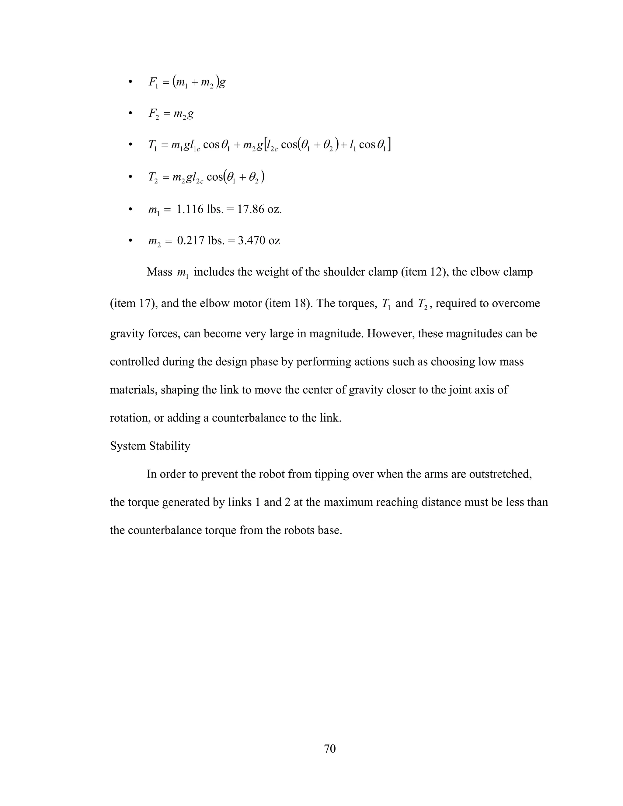 70
• ( )gmmF 211 +=
• gmF 22 =
• ( )[ ]1121221111 coscoscos θθθθ llgmglmT cc +++=
• ( )21222 cos θθ += cglmT
• =1m 1.116 lbs. = 17.86 oz.
• =2m 0.217 lbs. = 3.470 oz
Mass 1m includes the weight of the shoulder clamp (item 12), the elbow clamp
(item 17), and the elbow motor (item 18). The torques, 1T and 2T , required to overcome
gravity forces, can become very large in magnitude. However, these magnitudes can be
controlled during the design phase by performing actions such as choosing low mass
materials, shaping the link to move the center of gravity closer to the joint axis of
rotation, or adding a counterbalance to the link.
System Stability
In order to prevent the robot from tipping over when the arms are outstretched,
the torque generated by links 1 and 2 at the maximum reaching distance must be less than
the counterbalance torque from the robots base.
 