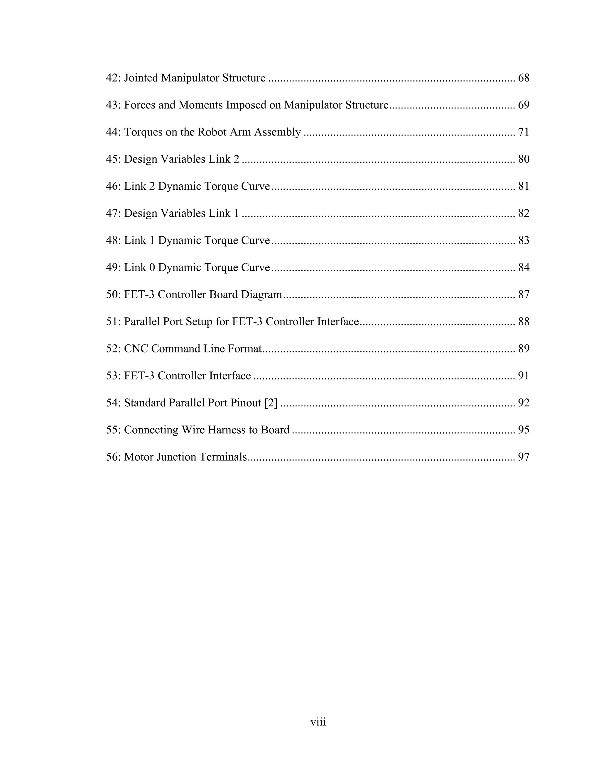 viii
42: Jointed Manipulator Structure .................................................................................... 68
43: Forces and Moments Imposed on Manipulator Structure........................................... 69
44: Torques on the Robot Arm Assembly ........................................................................ 71
45: Design Variables Link 2 ............................................................................................. 80
46: Link 2 Dynamic Torque Curve................................................................................... 81
47: Design Variables Link 1 ............................................................................................. 82
48: Link 1 Dynamic Torque Curve................................................................................... 83
49: Link 0 Dynamic Torque Curve................................................................................... 84
50: FET-3 Controller Board Diagram............................................................................... 87
51: Parallel Port Setup for FET-3 Controller Interface..................................................... 88
52: CNC Command Line Format...................................................................................... 89
53: FET-3 Controller Interface ......................................................................................... 91
54: Standard Parallel Port Pinout [2] ................................................................................ 92
55: Connecting Wire Harness to Board ............................................................................ 95
56: Motor Junction Terminals........................................................................................... 97
 