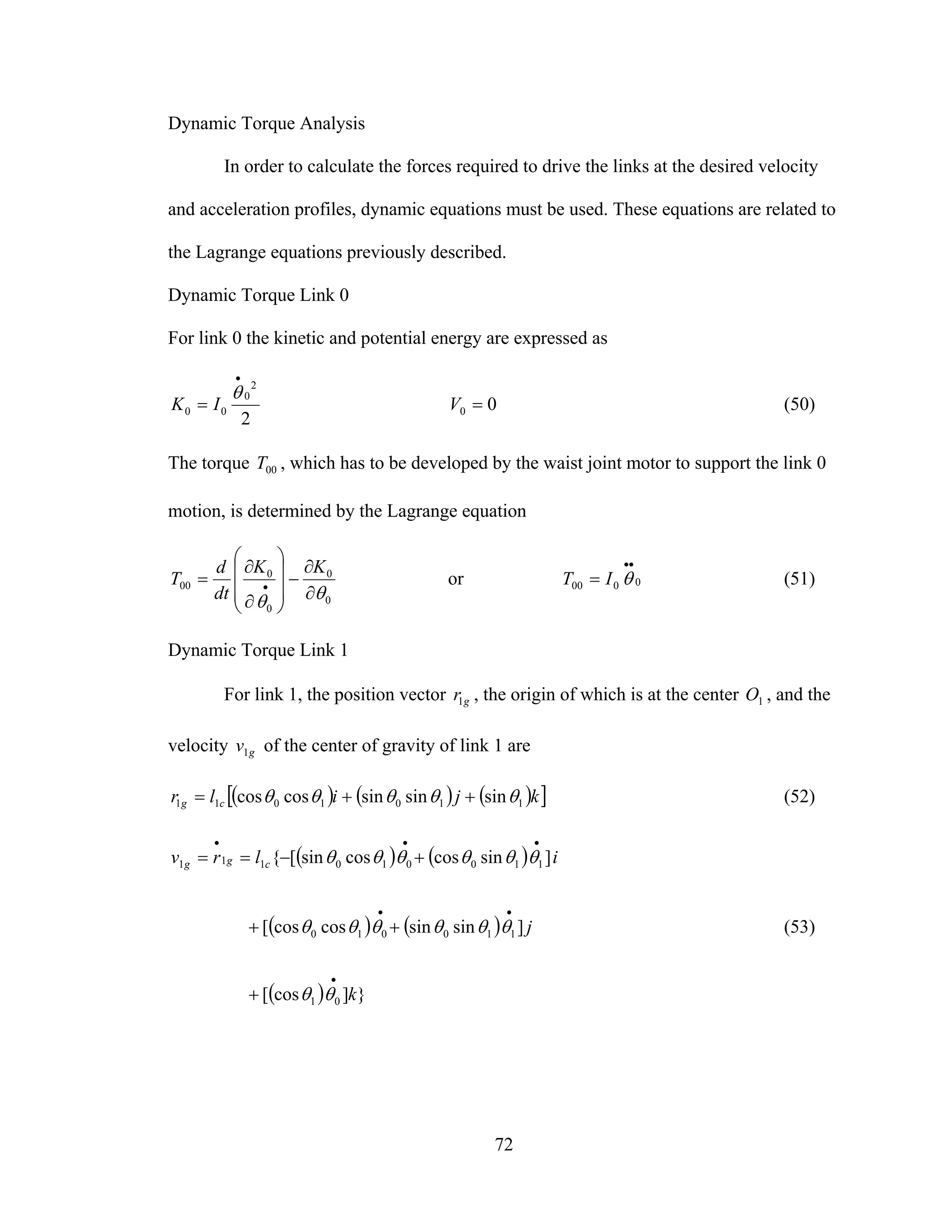 72
Dynamic Torque Analysis
In order to calculate the forces required to drive the links at the desired velocity
and acceleration profiles, dynamic equations must be used. These equations are related to
the Lagrange equations previously described.
Dynamic Torque Link 0
For link 0 the kinetic and potential energy are expressed as
2
2
0
00
•
=
θ
IK 00 =V (50)
The torque 00T , which has to be developed by the waist joint motor to support the link 0
motion, is determined by the Lagrange equation
0
0
0
0
00
θθ ∂
∂
−
⎟⎟
⎟
⎠
⎞
⎜⎜
⎜
⎝
⎛
∂
∂
= •
KK
dt
d
T or 0000
••
= θIT (51)
Dynamic Torque Link 1
For link 1, the position vector gr1 , the origin of which is at the center 1O , and the
velocity gv1 of the center of gravity of link 1 are
( ) ( ) ( )[ ]kjilr cg 1101011 sinsinsincoscos θθθθθ ++= (52)
( ) ( )
( ) ( )
( ) }]cos[
]sinsincoscos[
]sincoscossin[{
01
110010
110010111
k
j
ilrv cgg
•
••
•••
+
++
+−==
θθ
θθθθθθ
θθθθθθ
(53)
 