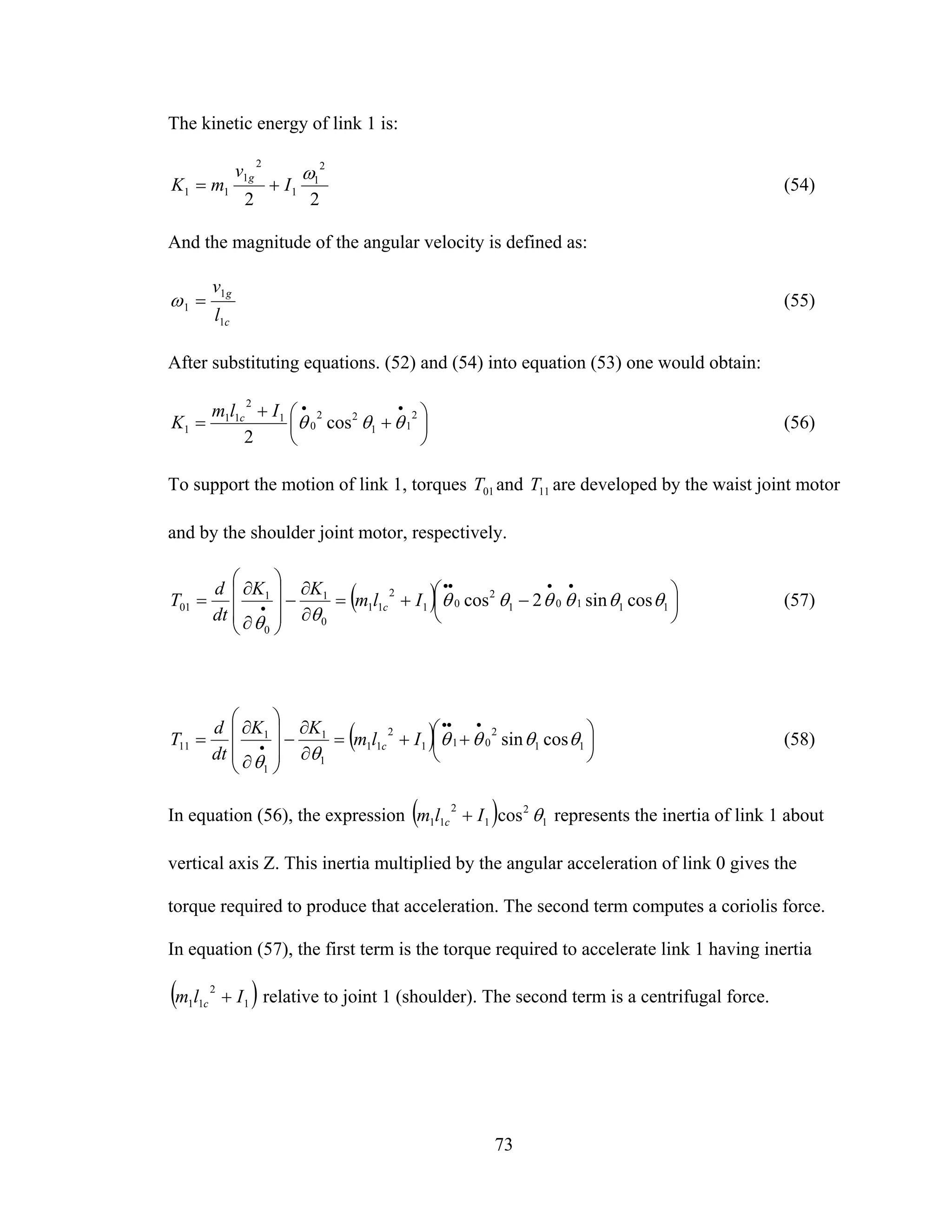 73
The kinetic energy of link 1 is:
22
2
1
1
2
1
11
ω
I
v
mK
g
+= (54)
And the magnitude of the angular velocity is defined as:
c
g
l
v
1
1
1 =ω (55)
After substituting equations. (52) and (54) into equation (53) one would obtain:
⎟
⎠
⎞
⎜
⎝
⎛ +
+
=
••
2
11
22
0
1
2
11
1 cos
2
θθθ
Ilm
K c
(56)
To support the motion of link 1, torques 01T and 11T are developed by the waist joint motor
and by the shoulder joint motor, respectively.
( ) ⎟
⎠
⎞
⎜
⎝
⎛ −+=
∂
∂
−
⎟⎟
⎟
⎠
⎞
⎜⎜
⎜
⎝
⎛
∂
∂
=
••••
• 11101
2
01
2
11
0
1
0
1
01 cossin2cos θθθθθθ
θθ
Ilm
KK
dt
d
T c (57)
( ) ⎟
⎠
⎞
⎜
⎝
⎛ ++=
∂
∂
−
⎟⎟
⎟
⎠
⎞
⎜⎜
⎜
⎝
⎛
∂
∂
=
•••
• 11
2
011
2
11
1
1
1
1
11 cossin θθθθ
θθ
Ilm
KK
dt
d
T c (58)
In equation (56), the expression ( ) 1
2
1
2
11 cos θIlm c + represents the inertia of link 1 about
vertical axis Z. This inertia multiplied by the angular acceleration of link 0 gives the
torque required to produce that acceleration. The second term computes a coriolis force.
In equation (57), the first term is the torque required to accelerate link 1 having inertia
( )1
2
11 Ilm c + relative to joint 1 (shoulder). The second term is a centrifugal force.
 