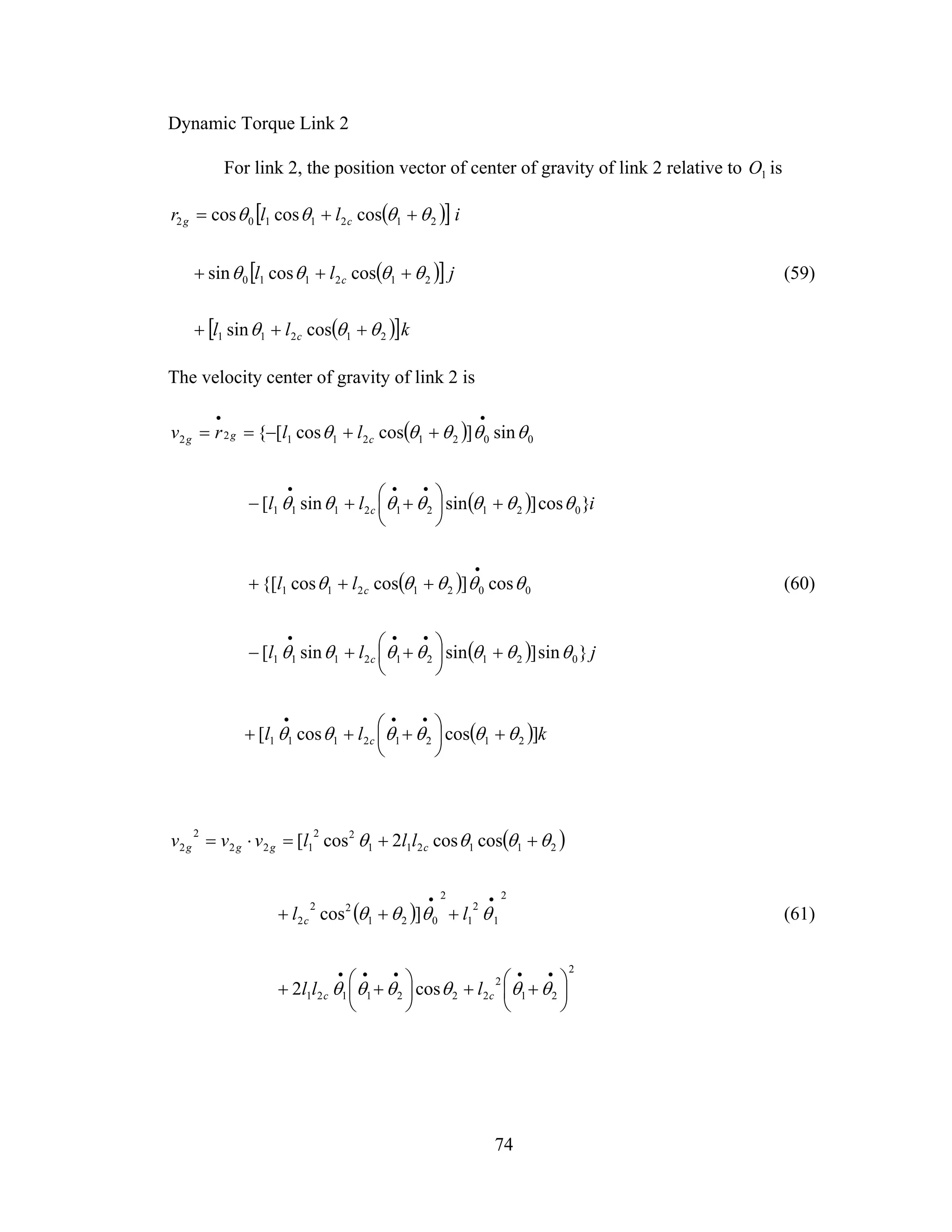 74
Dynamic Torque Link 2
For link 2, the position vector of center of gravity of link 2 relative to 1O is
( )[ ]
( )[ ]
( )[ ]kll
jll
illr
c
c
cg
21211
212110
2121102
cossin
coscossin
coscoscos
θθθ
θθθθ
θθθθ
+++
+++
++=
(59)
The velocity center of gravity of link 2 is
( )
( )
( )
( )
( ) kll
jll
ll
ill
llrv
c
c
c
c
cgg
]coscos[
}sin]sinsin[
cos]coscos{[
}cos]sinsin[
sin]coscos[{
21212111
021212111
0021211
021212111
002121122
θθθθθθ
θθθθθθθ
θθθθθ
θθθθθθθ
θθθθθ
+⎟
⎠
⎞
⎜
⎝
⎛ +++
+⎟
⎠
⎞
⎜
⎝
⎛ ++−
+++
+⎟
⎠
⎞
⎜
⎝
⎛ ++−
++−==
•••
•••
•
•••
••
(60)
( )
( )
2
21
2
2221121
2
1
2
1
2
021
22
2
211211
22
122
2
2
cos2
]cos
coscos2cos[
⎟
⎠
⎞
⎜
⎝
⎛ ++⎟
⎠
⎞
⎜
⎝
⎛ ++
+++
++=⋅=
•••••
••
θθθθθθ
θθθθ
θθθθ
cc
c
cggg
lll
ll
lllvvv
(61)
 