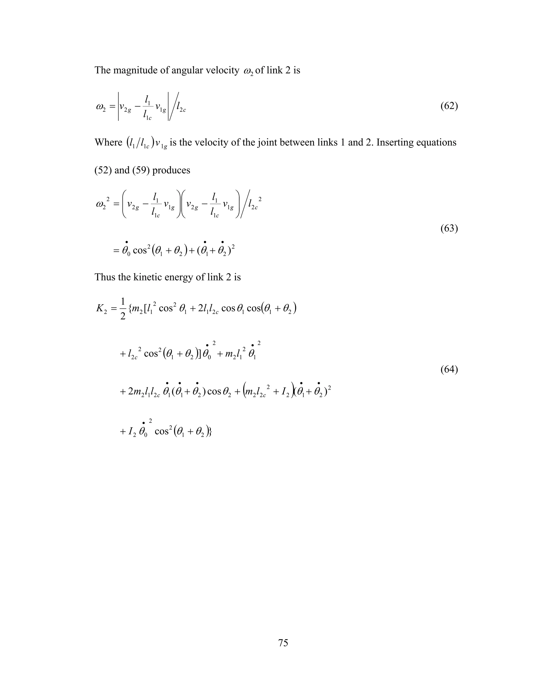 75
The magnitude of angular velocity 2ω of link 2 is
cg
c
g lv
l
l
v 21
1
1
22 −=ω (62)
Where ( ) gc vll 111 is the velocity of the joint between links 1 and 2. Inserting equations
(52) and (59) produces
( ) 2
2121
2
0
2
21
1
1
21
1
1
2
2
2
)(cos
•••
+++=
⎟⎟
⎠
⎞
⎜⎜
⎝
⎛
−⎟⎟
⎠
⎞
⎜⎜
⎝
⎛
−=
θθθθθ
ω cg
c
gg
c
g lv
l
l
vv
l
l
v
(63)
Thus the kinetic energy of link 2 is
( )
( )
( )
( )}cos
)(cos)(2
]cos
coscos2cos[{
2
1
21
2
2
02
2
212
2
222211212
2
1
2
12
2
021
22
2
211211
22
122
θθθ
θθθθθθ
θθθθ
θθθθ
++
+++++
+++
++=
•
•••••
••
I
Ilmllm
lml
lllmK
cc
c
c
(64)
 