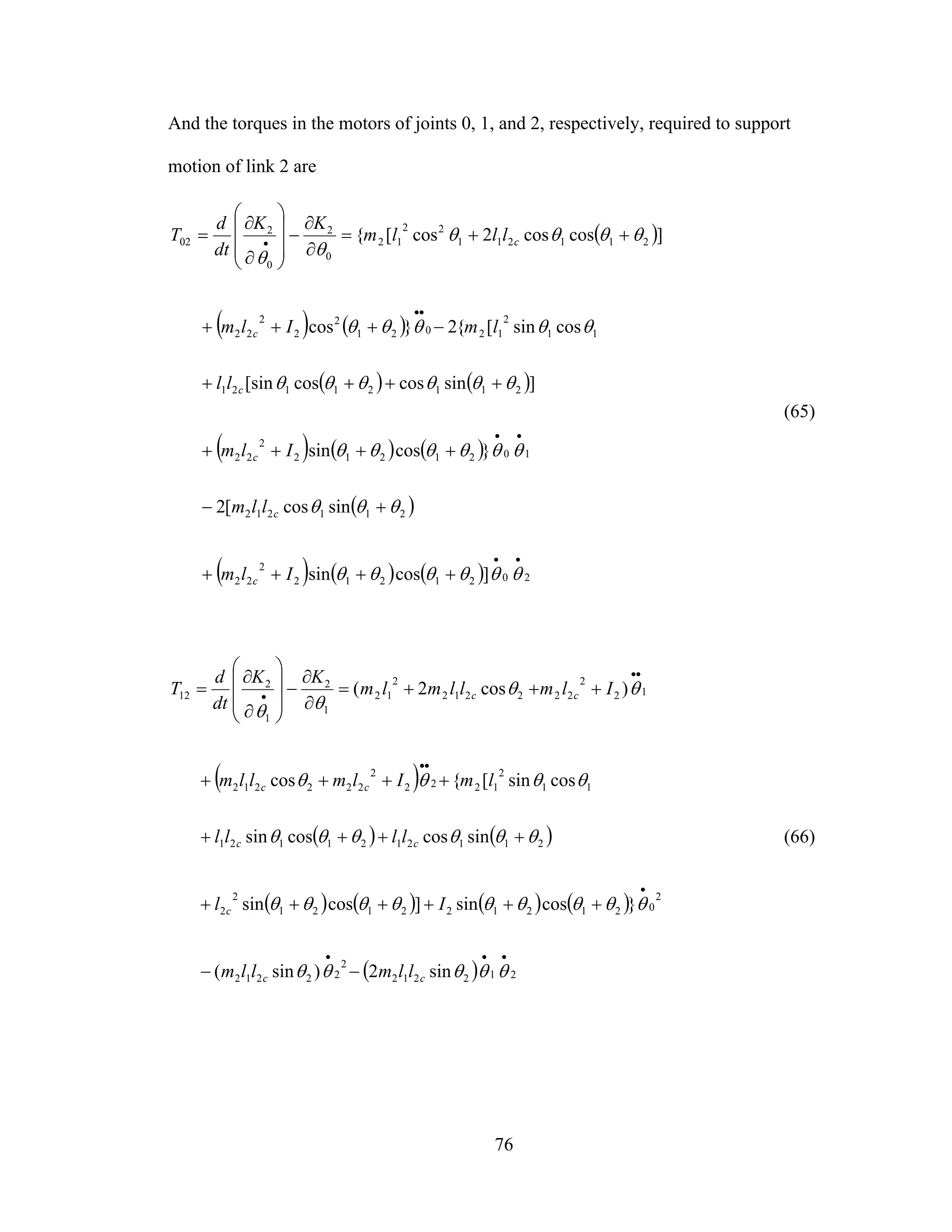 76
And the torques in the motors of joints 0, 1, and 2, respectively, required to support
motion of link 2 are
( )
( ) ( )
( ) ( )
( ) ( ) ( )
( )
( ) ( ) ( ) 2021212
2
22
211212
1021212
2
22
21121121
11
2
12021
2
2
2
22
211211
22
12
0
2
0
2
02
]cossin
sincos[2
}cossin
]sincoscos[sin
cossin[{2}cos
]coscos2cos[{
••
••
••
•
++++
+−
++++
++++
−+++
++=
∂
∂
−
⎟⎟
⎟
⎠
⎞
⎜⎜
⎜
⎝
⎛
∂
∂
=
θθθθθθ
θθθ
θθθθθθ
θθθθθθ
θθθθθ
θθθθ
θθ
Ilm
llm
Ilm
ll
lmIlm
lllm
KK
dt
d
T
c
c
c
c
c
c
(65)
( )
( ) ( )
( ) ( ) ( ) ( )
( ) 212212
2
22212
2
0212122121
2
2
2112121121
11
2
1222
2
222212
12
2
222212
2
12
1
2
1
2
12
sin2)sin(
}cossin]cossin
sincoscossin
cossin[{cos
)cos2(
•••
•
••
••
•
−−
++++++
++++
++++
+++=
∂
∂
−
⎟⎟
⎟
⎠
⎞
⎜⎜
⎜
⎝
⎛
∂
∂
=
θθθθθ
θθθθθθθθθ
θθθθθθ
θθθθ
θθ
θθ
cc
c
cc
cc
cc
llmllm
Il
llll
lmIlmllm
Ilmllmlm
KK
dt
d
T
(66)
 