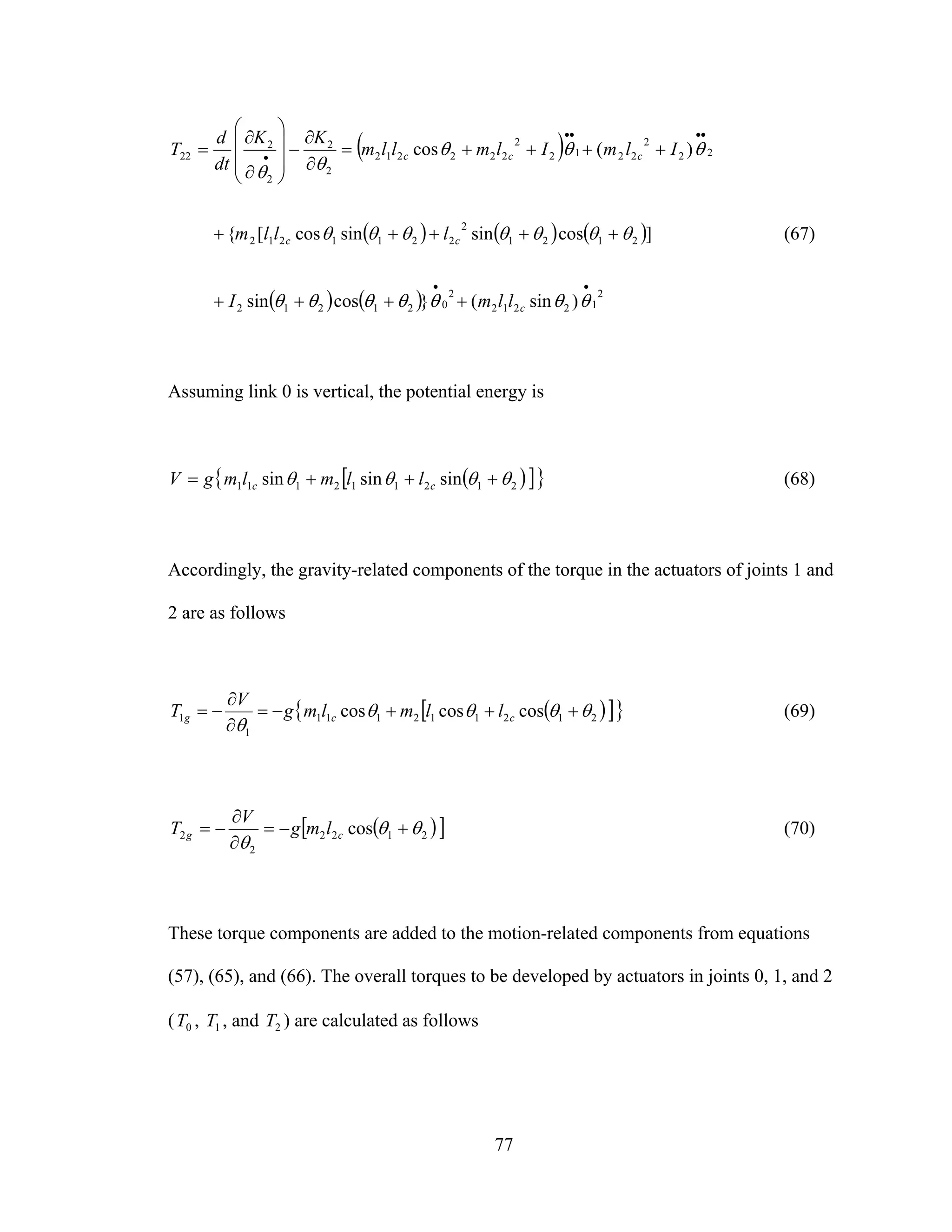 77
( )
( ) ( ) ( )
( ) ( ) 2
12212
2
021212
2121
2
2211212
22
2
2212
2
222212
2
2
2
2
22
)sin(}cossin
]cossinsincos[{
)(cos
••
••••
•
++++
+++++
++++=
∂
∂
−
⎟⎟
⎟
⎠
⎞
⎜⎜
⎜
⎝
⎛
∂
∂
=
θθθθθθθ
θθθθθθθ
θθθ
θθ
c
cc
ccc
llmI
lllm
IlmIlmllm
KK
dt
d
T
(67)
Assuming link 0 is vertical, the potential energy is
( )[ ]{ }212112111 sinsinsin θθθθ +++= cc llmlmgV (68)
Accordingly, the gravity-related components of the torque in the actuators of joints 1 and
2 are as follows
( )[ ]{ }212112111
1
1 coscoscos θθθθ
θ
+++−=
∂
∂
−= ccg llmlmg
V
T (69)
( )[ ]2122
2
2 cos θθ
θ
+−=
∂
∂
−= cg lmg
V
T (70)
These torque components are added to the motion-related components from equations
(57), (65), and (66). The overall torques to be developed by actuators in joints 0, 1, and 2
( 0T , 1T , and 2T ) are calculated as follows
 