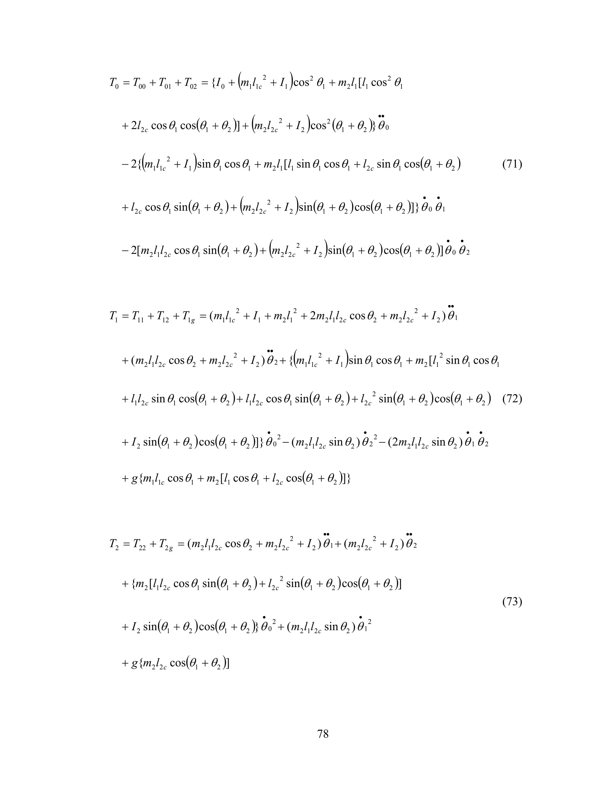 78
( )
( ) ( ) ( )
( ) ( )
( ) ( ) ( ) ( )
( ) ( ) ( ) ( ) 2021212
2
22211212
1021212
2
222112
211211112111
2
11
021
2
2
2
222112
1
2
1121
2
1
2
1100201000
]cossinsincos[2
]}cossinsincos
cossincossin[cossin{2
}cos]coscos2
cos[cos{
••
••
••
+++++−
++++++
++++−
+++++
+++=++=
θθθθθθθθθ
θθθθθθθθθ
θθθθθθθ
θθθθθθ
θθ
Ilmllm
Ilml
lllmIlm
Ilml
llmIlmITTTT
cc
cc
cc
cc
c
(71)
( )
( ) ( ) ( ) ( )
( ) ( )
( )]}coscos[cos{
)sin2()sin(]}cossin
cossinsincoscossin
cossin[cossin{)cos(
)cos2(
212112111
212212
2
22212
2
021212
2121
2
22112121121
11
2
12111
2
1122
2
222212
12
2
222212
2
121
2
11112111
θθθθ
θθθθθθθθθθ
θθθθθθθθθθ
θθθθθθ
θθ
++++
−−+++
+++++++
++++++
+++++=++=
••••
••
••
cc
cc
ccc
ccc
cccg
llmlmg
llmllmI
lllll
lmIlmIlmllm
IlmllmlmIlmTTTT
(72)
( ) ( ) ( )
( ) ( )
( )]cos{
)sin(}cossin
]cossinsincos[{
)()cos(
2122
2
12212
2
021212
2121
2
2211212
22
2
2212
2
2222122222
θθ
θθθθθθθ
θθθθθθθ
θθθ
++
++++
+++++
++++=+=
••
••••
c
c
cc
cccg
lmg
llmI
lllm
IlmIlmllmTTT
(73)
 