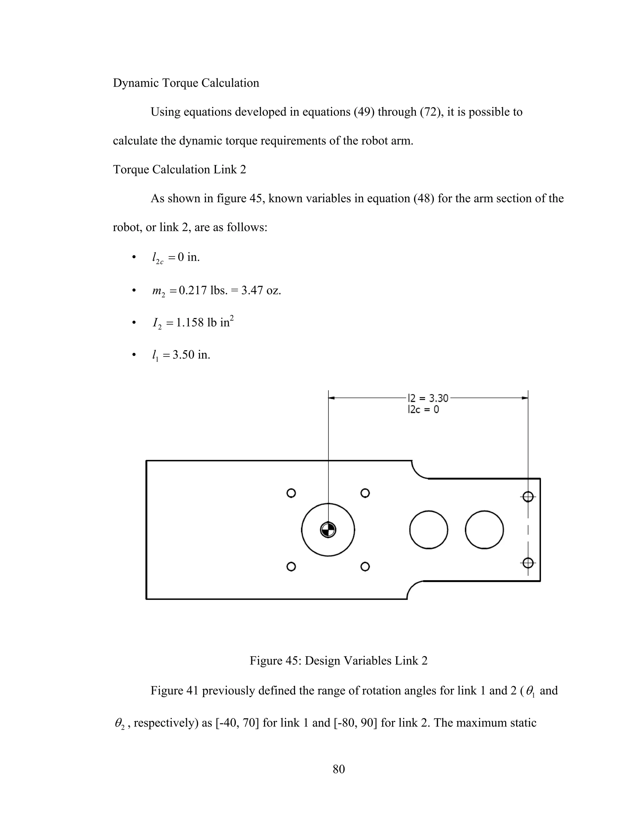 80
Dynamic Torque Calculation
Using equations developed in equations (49) through (72), it is possible to
calculate the dynamic torque requirements of the robot arm.
Torque Calculation Link 2
As shown in figure 45, known variables in equation (48) for the arm section of the
robot, or link 2, are as follows:
• =cl2 0 in.
• =2m 0.217 lbs. = 3.47 oz.
• =2I 1.158 lb in2
• =1l 3.50 in.
Figure 45: Design Variables Link 2
Figure 41 previously defined the range of rotation angles for link 1 and 2 ( 1θ and
2θ , respectively) as [-40, 70] for link 1 and [-80, 90] for link 2. The maximum static
 