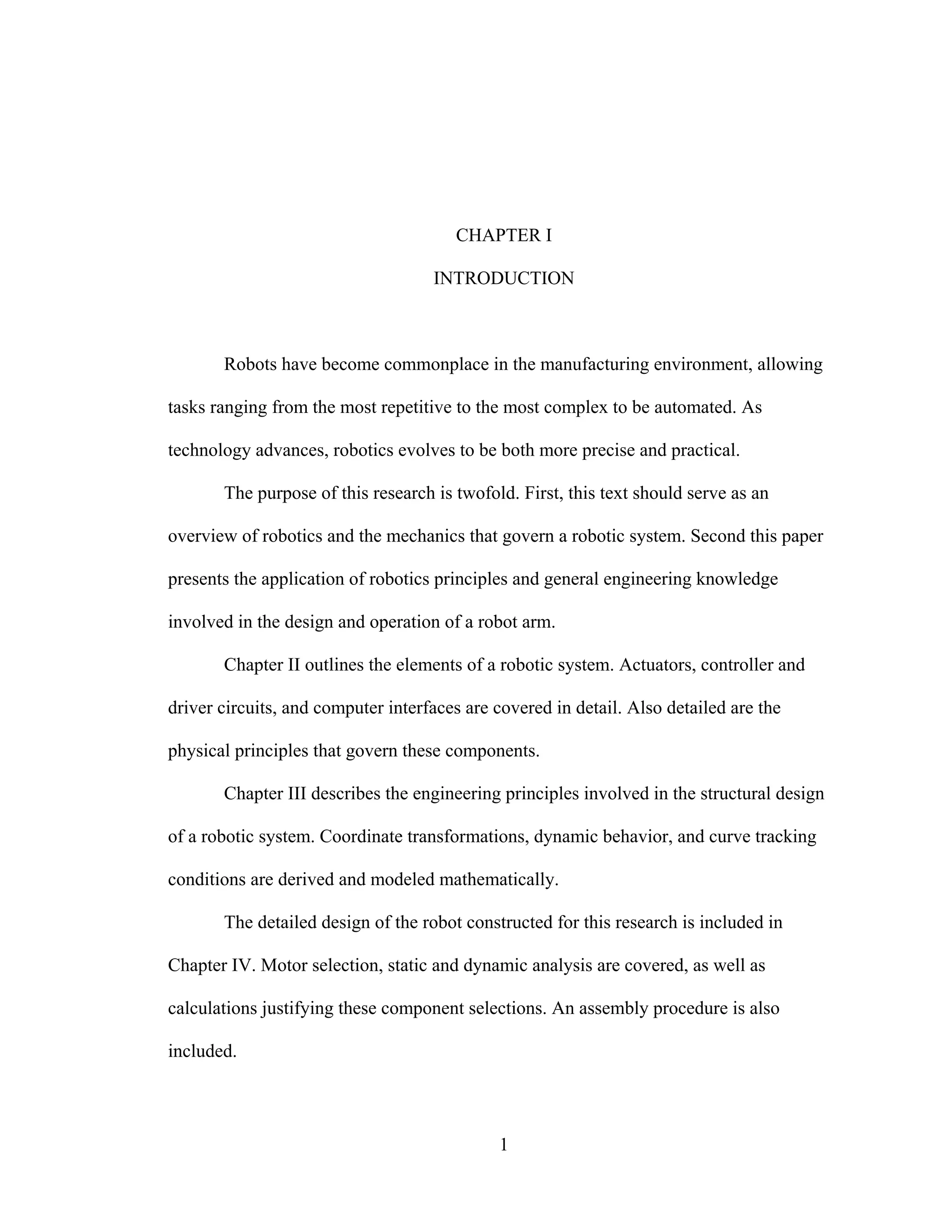1
CHAPTER I
INTRODUCTION
Robots have become commonplace in the manufacturing environment, allowing
tasks ranging from the most repetitive to the most complex to be automated. As
technology advances, robotics evolves to be both more precise and practical.
The purpose of this research is twofold. First, this text should serve as an
overview of robotics and the mechanics that govern a robotic system. Second this paper
presents the application of robotics principles and general engineering knowledge
involved in the design and operation of a robot arm.
Chapter II outlines the elements of a robotic system. Actuators, controller and
driver circuits, and computer interfaces are covered in detail. Also detailed are the
physical principles that govern these components.
Chapter III describes the engineering principles involved in the structural design
of a robotic system. Coordinate transformations, dynamic behavior, and curve tracking
conditions are derived and modeled mathematically.
The detailed design of the robot constructed for this research is included in
Chapter IV. Motor selection, static and dynamic analysis are covered, as well as
calculations justifying these component selections. An assembly procedure is also
included.
 