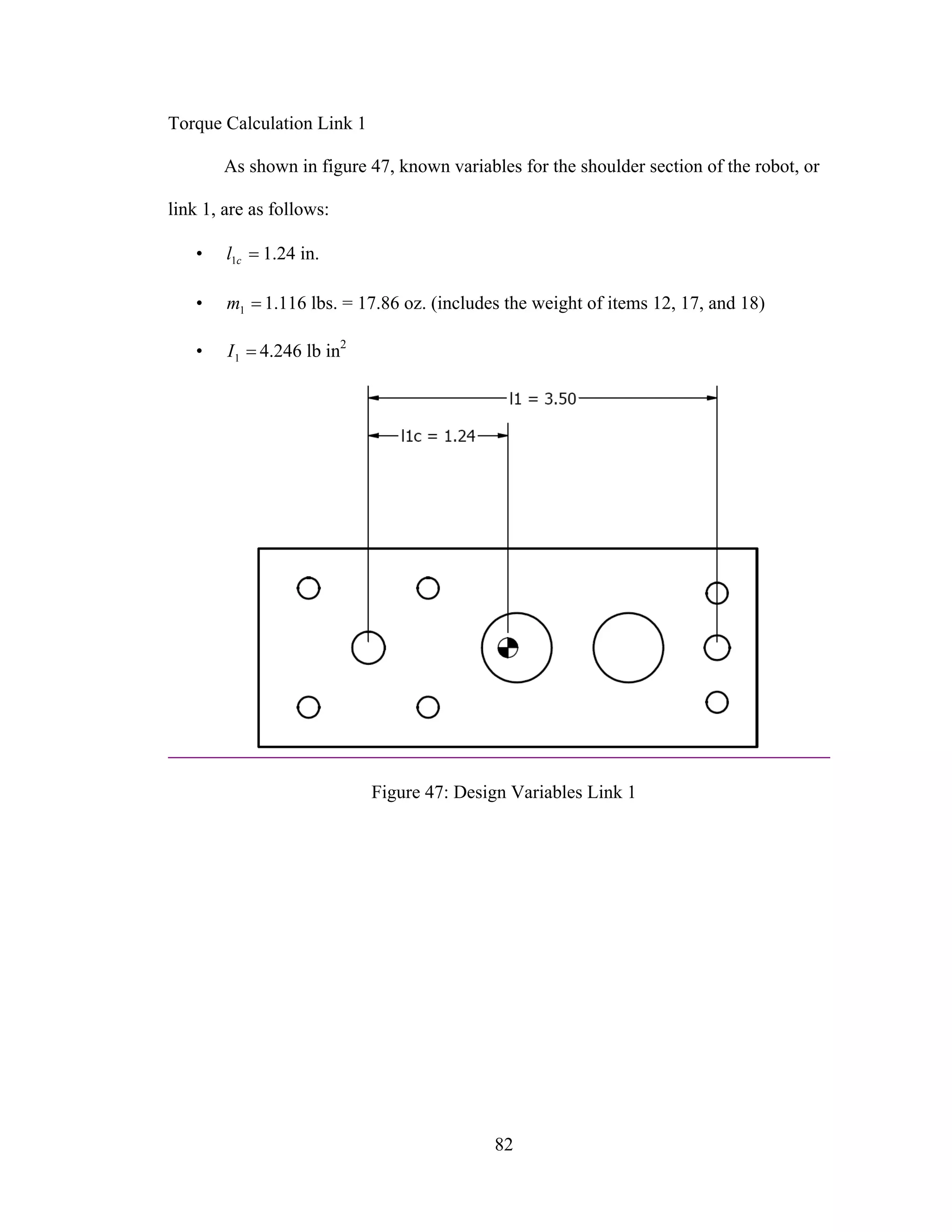 82
Torque Calculation Link 1
As shown in figure 47, known variables for the shoulder section of the robot, or
link 1, are as follows:
• =cl1 1.24 in.
• =1m 1.116 lbs. = 17.86 oz. (includes the weight of items 12, 17, and 18)
• =1I 4.246 lb in2
Figure 47: Design Variables Link 1
 