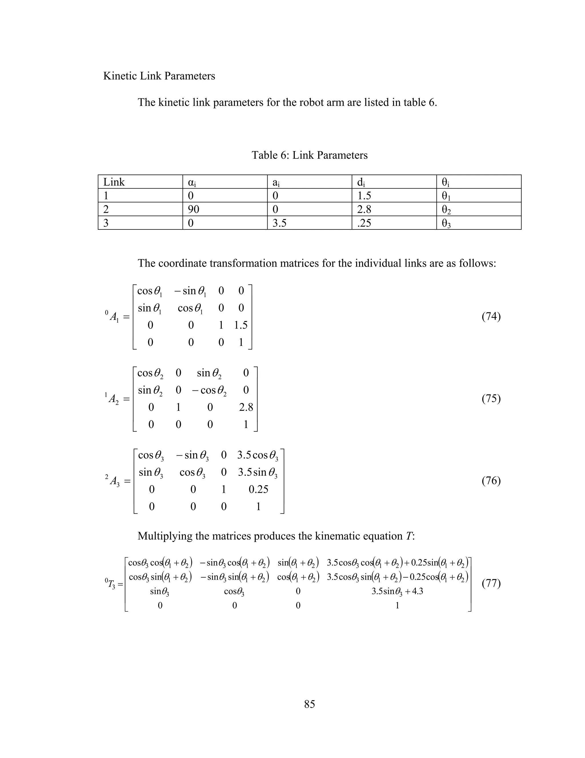 85
Kinetic Link Parameters
The kinetic link parameters for the robot arm are listed in table 6.
Table 6: Link Parameters
Link αi ai di θi
1 0 0 1.5 θ1
2 90 0 2.8 θ2
3 0 3.5 .25 θ3
The coordinate transformation matrices for the individual links are as follows:
⎥
⎥
⎥
⎥
⎦
⎤
⎢
⎢
⎢
⎢
⎣
⎡ −
=
1000
5.1100
00cossin
00sincos
11
11
1
0 θθ
θθ
A (74)
⎥
⎥
⎥
⎥
⎦
⎤
⎢
⎢
⎢
⎢
⎣
⎡
−
=
1000
8.2010
0cos0sin
0sin0cos
22
22
2
1 θθ
θθ
A (75)
⎥
⎥
⎥
⎥
⎦
⎤
⎢
⎢
⎢
⎢
⎣
⎡ −
=
1000
25.0100
sin5.30cossin
cos5.30sincos
333
333
3
2 θθθ
θθθ
A (76)
Multiplying the matrices produces the kinematic equation T:
( ) ( ) ( ) ( ) ( )
( ) ( ) ( ) ( ) ( )
⎥
⎥
⎥
⎥
⎦
⎤
⎢
⎢
⎢
⎢
⎣
⎡
+
+−+++−+
+++++−+
=
1000
3.4sin5.30cossin
cos25.0sincos5.3cossinsinsincos
sin25.0coscos5.3sincossincoscos
333
2121321213213
2121321213213
3
0
θθθ
θθθθθθθθθθθθθ
θθθθθθθθθθθθθ
T (77)
 