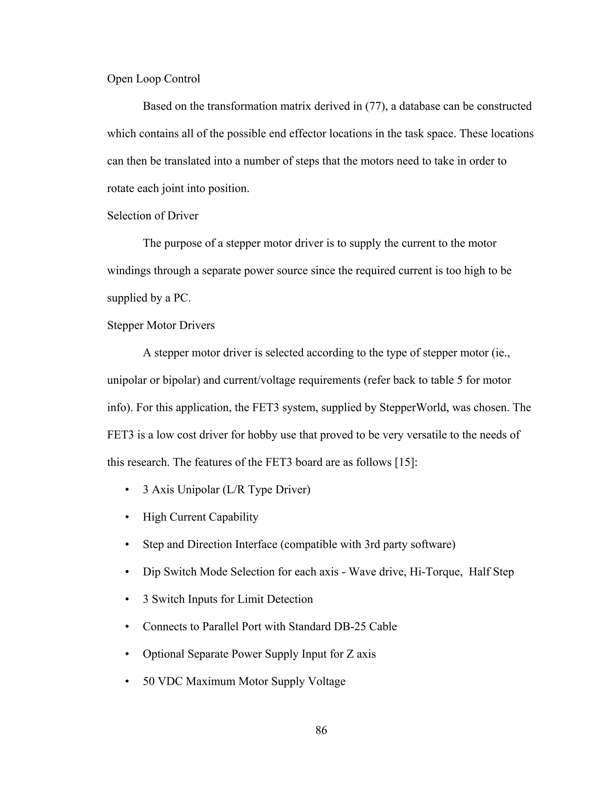 86
Open Loop Control
Based on the transformation matrix derived in (77), a database can be constructed
which contains all of the possible end effector locations in the task space. These locations
can then be translated into a number of steps that the motors need to take in order to
rotate each joint into position.
Selection of Driver
The purpose of a stepper motor driver is to supply the current to the motor
windings through a separate power source since the required current is too high to be
supplied by a PC.
Stepper Motor Drivers
A stepper motor driver is selected according to the type of stepper motor (ie.,
unipolar or bipolar) and current/voltage requirements (refer back to table 5 for motor
info). For this application, the FET3 system, supplied by StepperWorld, was chosen. The
FET3 is a low cost driver for hobby use that proved to be very versatile to the needs of
this research. The features of the FET3 board are as follows [15]:
• 3 Axis Unipolar (L/R Type Driver)
• High Current Capability
• Step and Direction Interface (compatible with 3rd party software)
• Dip Switch Mode Selection for each axis - Wave drive, Hi-Torque, Half Step
• 3 Switch Inputs for Limit Detection
• Connects to Parallel Port with Standard DB-25 Cable
• Optional Separate Power Supply Input for Z axis
• 50 VDC Maximum Motor Supply Voltage
 