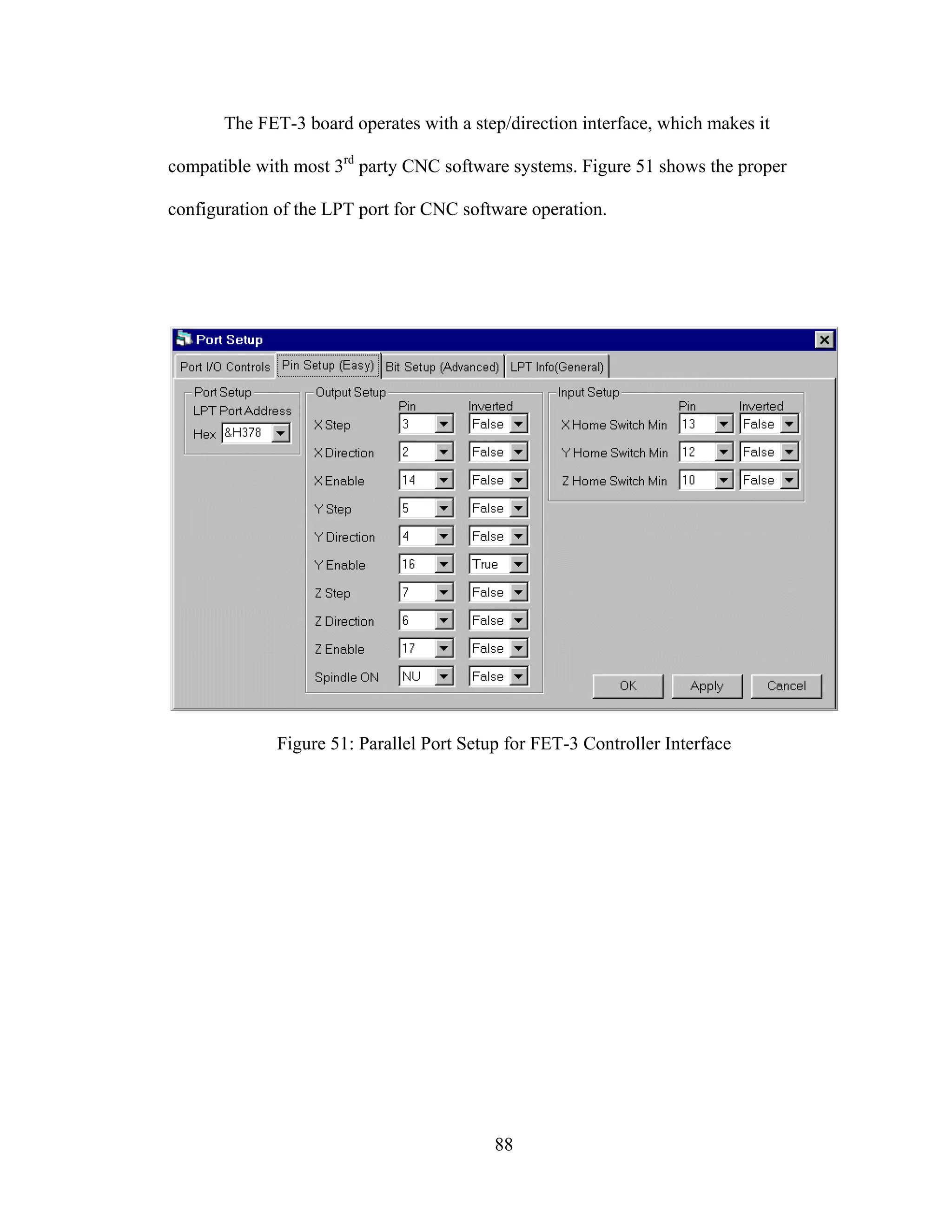 88
The FET-3 board operates with a step/direction interface, which makes it
compatible with most 3rd
party CNC software systems. Figure 51 shows the proper
configuration of the LPT port for CNC software operation.
Figure 51: Parallel Port Setup for FET-3 Controller Interface
 