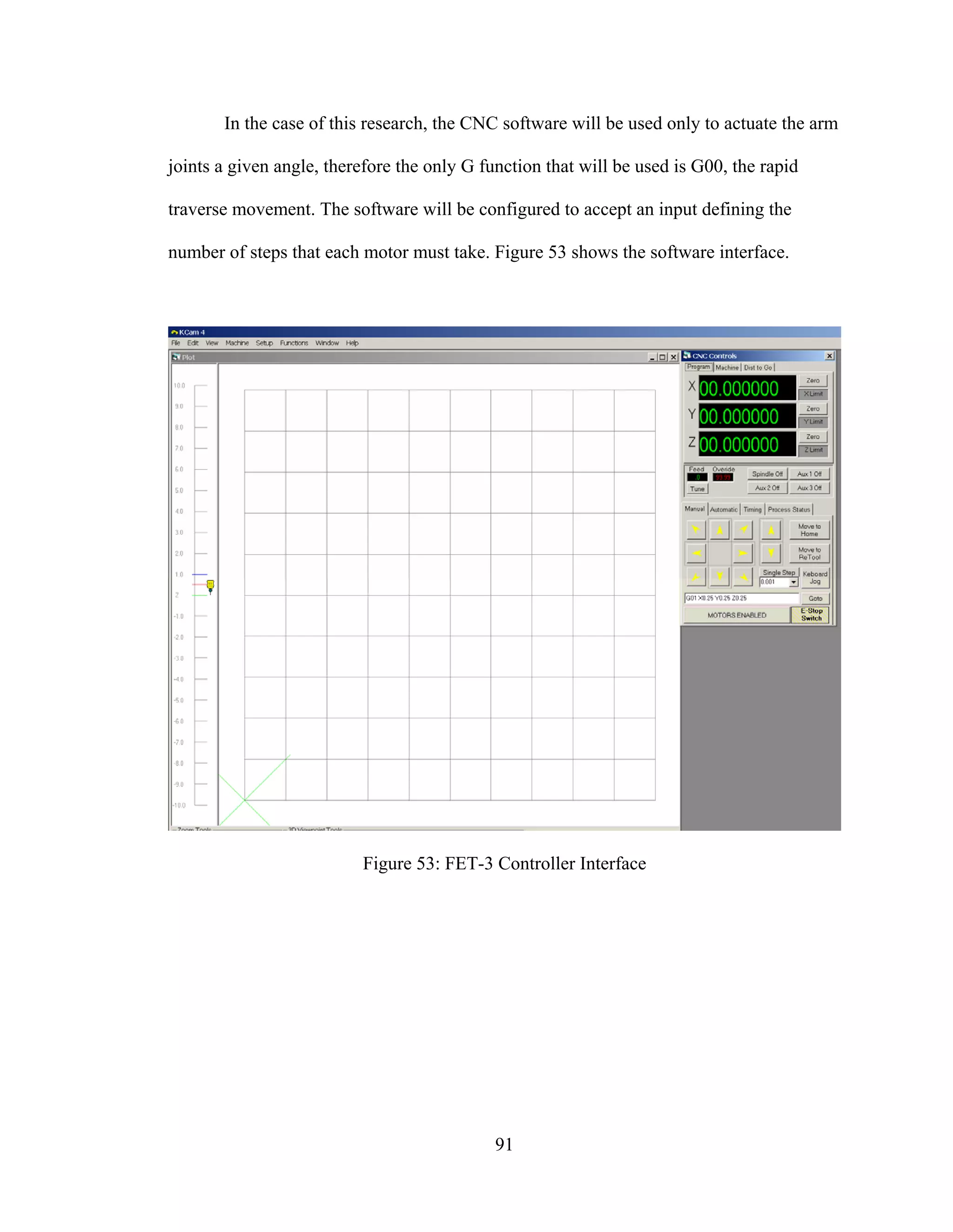 91
In the case of this research, the CNC software will be used only to actuate the arm
joints a given angle, therefore the only G function that will be used is G00, the rapid
traverse movement. The software will be configured to accept an input defining the
number of steps that each motor must take. Figure 53 shows the software interface.
Figure 53: FET-3 Controller Interface
 