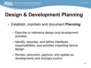 17
Design & Development Planning
• Establish, maintain and document Planning:
– Describe or reference design and development
activities.
– Identify, describe, and define interfaces,
responsibilities, and activities impacting device
design.
– Review, document, approve, and update as
developments and changes evolve.
 
