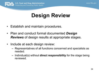 34
Design Review
• Establish and maintain procedures.
• Plan and conduct formal documented Design
Reviews of design results at appropriate stages.
• Include at each design review:
– Representatives of all functions concerned and specialists as
needed.
– Individual(s) without direct responsibility for the stage being
reviewed.
 