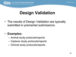 46
Design Validation
• The results of Design Validation are typically
submitted in premarket submissions.
• Examples:
– Animal study protocols/reports
– Cadaver study protocols/reports
– Clinical study protocols/reports
 