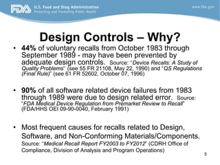 5
Design Controls – Why?
• 44% of voluntary recalls from October 1983 through
September 1989 - may have been prevented by
adequate design controls. Source: ‘‘Device Recalls: A Study of
Quality Problems’’ (see 55 FR 21108, May 22, 1990) and “QS Regulations
(Final Rule)” (see 61 FR 52602, October 07, 1996)
• 90% of all software related device failures from 1983
through 1989 were due to design related error. Source:
“FDA Medical Device Regulation from Premarket Review to Recall”
(FDA/HHS OEI 09-90-0040, February 1991)
• Most frequent causes for recalls related to Design,
Software, and Non-Conforming Materials/Components.
Source: “Medical Recall Report FY2003 to FY2012” (CDRH Office of
Compliance, Division of Analysis and Program Operations)
 