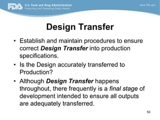 50
Design Transfer
• Establish and maintain procedures to ensure
correct Design Transfer into production
specifications.
• Is the Design accurately transferred to
Production?
• Although Design Transfer happens
throughout, there frequently is a final stage of
development intended to ensure all outputs
are adequately transferred.
 