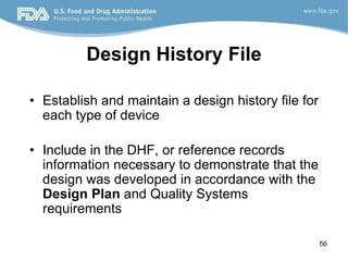 56
Design History File
• Establish and maintain a design history file for
each type of device
• Include in the DHF, or reference records
information necessary to demonstrate that the
design was developed in accordance with the
Design Plan and Quality Systems
requirements
 