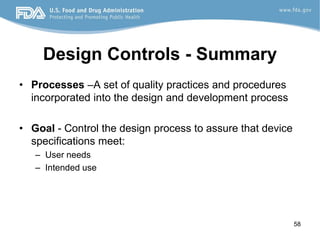 Design Controls - Summary
• Processes –A set of quality practices and procedures
incorporated into the design and development process
• Goal - Control the design process to assure that device
specifications meet:
– User needs
– Intended use
58
 