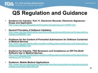 61
QS Regulation and Guidance
• Guidance for Industry: Part 11, Electronic Records; Electronic Signatures -
Scope and Application
http://www.fda.gov/RegulatoryInformation/Guidances/ucm125067.htm
• General Principles of Software Validation
http://www.fda.gov/MedicalDevices/DeviceRegulationandGuidance/GuidanceDocu
ments/ucm085281.htm
• Guidance for the Content of Premarket Submissions for Software Contained
in Medical Devices
http://www.fda.gov/MedicalDevices/DeviceRegulationandGuidance/GuidanceDocu
ments/ucm089543.htm
• Guidance for Industry, FDA Reviewers and Compliance on Off-The-Shelf
Software Use in Medical Devices
http://www.fda.gov/MedicalDevices/DeviceRegulationandGuidance/GuidanceDocu
ments/ucm073778.htm
• Guidance: Mobile Medical Applications
http://www.fda.gov/downloads/medicaldevices/deviceregulationandguidance/guida
ncedocuments/ucm263366.pdf
 