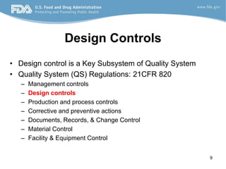 9
Design Controls
• Design control is a Key Subsystem of Quality System
• Quality System (QS) Regulations: 21CFR 820
– Management controls
– Design controls
– Production and process controls
– Corrective and preventive actions
– Documents, Records, & Change Control
– Material Control
– Facility & Equipment Control
 
