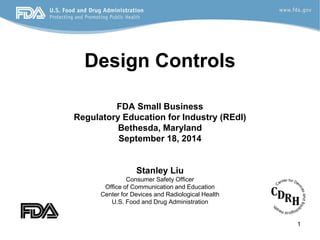 1
Design Controls
FDA Small Business
Regulatory Education for Industry (REdI)
Bethesda, Maryland
September 18, 2014
Stanley Liu
Consumer Safety Officer
Office of Communication and Education
Center for Devices and Radiological Health
U.S. Food and Drug Administration
 