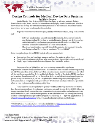 Design Controls for Medical Device Data Systems
By: Nikita Angane
Medical Device Data Systems (MDDS) are hardware or software products that are
intended to transfer, store, convert document forms and display medical device data. MDDS on
its own does not modify the data or control any functions of the connected medical device and
may or may not be used in active patient monitoring.
As per the requirements of section 520(o)(1)(D) of the Federal Food, Drug, and Cosmetic
Act: 1
 Software functions that are solely intended to transfer, store, convert formats,
and display medical device data or medical imaging data, are not devices and are
not subject to FDA regulatory requirements applicable to devices. The FDA
describes these software functions as "Non-Device-MDDS."
 Hardware functions that are solely intended to transfer, store, convert formats,
and display medical device data or results are "Device-MDDS."
Some examples of non-device MDDS include software systems that:
 Store patient data, such as blood pressure readings, for review at a later time;
 Convert digital data generated by a pulse oximeter into a format that can be printed; and
 Display a previously stored electrocardiogram for a particular patient.
Though a software MDDS does not have to comply with the FDA regulatory
requirements there are some activities which a manufacturer must consider when incorporating
an MDDS in a medical device. Software within a medical device must be considered as any other
off-the-shelf component of the device and included in the risk file of the device. MDDS may have
an impact on the safety and efficacy of the medical device as a whole and thus has an impact on
patient safety. Furthermore, if you are a supplier of an MDDS component, developing your
software system in compliance with good software development practices will show a good faith
effort to your customers and regulatory authorities.
In my opinion, it is always better to go above and beyond to stay in compliance than to
face the repercussions later. Even if design controls do not apply to non-device MDDS, following
design controls will only ensure that your product development activities are in alignment with
the expectations of your customers and patients. EMMA International canassist you to develop
a robust and compliance design controls program. Call us today at +1 248-987-4497 or email us
at info@emmainternational.com to know more about our proprietary methodology.
1 FDA(2019) Medical Device Data Systems retrieved on 03/02/2021 from https://www.fda.gov/medical-
devices/general-hospital-devices-and-supplies/medical-device-data-systems
 