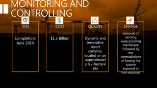 MONITORING AND
CONTROLLING
TIME COST QUALITY CHANGE
$1.3 Billion Dynamic and
innovative
resort
complex,
located on an
approximatel
y 6.2-hectare
site
Completion:
June 2014
removal of
existing
waterproofing
membrane
followed by
the
contradictions
of having the
system
exposed or
non-exposed
 