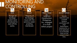 MONITORING AND
CONTROLLING
RISK ISSUE PROCUREME
NT
ACCEPTANCE
Majority of
the leakage
issue with the
previous water
proofing
membrane
Leighton
Construction
Philippines
Inc., engaged
in a multi
billion project
Ranges of
bandage
system were
introduced to
start off the
works.
Nukote
Industries and
Lockwell
Systems
coordinate with
High
Performance
Solutions Inc., a
local applicator,
to successfully
close out the
project in due
time.
 