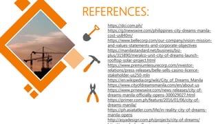 REFERENCES:
https://dci.com.ph/
https://g3newswire.com/philippines-city-dreams-manila-
cost-us840m/
https://www.bellecorp.com/our-company/vision-mission-
and-values-statements-and-corporate-objectives
https://manilastandard.net/business/biz-
plus/315890/meralco-unit-city-of-dreams-launch-
rooftop-solar-project.html
https://www.premiumleisurecorp.com/investor-
relations/press-releases/belle-sells-casino-licence-
stakeholder-us250-mln
https://en.wikipedia.org/wiki/City_of_Dreams_Manila
https://www.cityofdreamsmanila.com/en/about-us
https://www.prnewswire.com/news-releases/city-of-
dreams-manila-officially-opens-300029027.html
https://primer.com.ph/feature/2016/01/06/city-of-
dreams-manila/
https://ph.asiatatler.com/life/in-reality-city-of-dreams-
manila-opens
http://asyadesign.com.ph/projects/city-of-dreams/
 