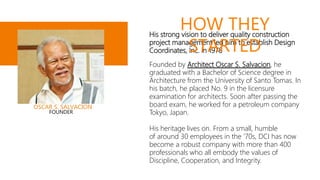 His strong vision to deliver quality construction
project management led him to establish Design
Coordinates, Inc. in 1978
Founded by Architect Oscar S. Salvacion, he
graduated with a Bachelor of Science degree in
Architecture from the University of Santo Tomas. In
his batch, he placed No. 9 in the licensure
examination for architects. Soon after passing the
board exam, he worked for a petroleum company
Tokyo, Japan.
His heritage lives on. From a small, humble
of around 30 employees in the '70s, DCI has now
become a robust company with more than 400
professionals who all embody the values of
Discipline, Cooperation, and Integrity.
HOW THEY
STARTED
OSCAR S. SALVACION
FOUNDER
 