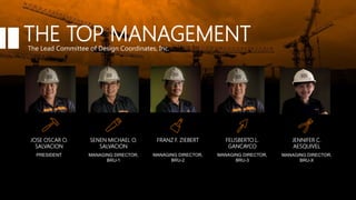 PRESIDENT
JOSE OSCAR O.
SALVACION
MANAGING DIRECTOR,
BRU-1
SENEN MICHAEL O.
SALVACION
MANAGING DIRECTOR,
BRU-2
FRANZ F. ZIEBERT
MANAGING DIRECTOR,
BRU-3
FELISBERTO L.
GANCAYCO
MANAGING DIRECTOR,
BRU-X
JENNIFER C.
AESQUIVEL
THE TOP MANAGEMENTThe Lead Committee of Design Coordinates, Inc.
 