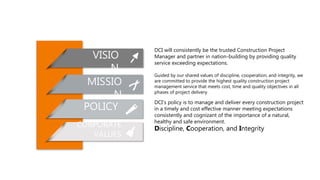 DCI will consistently be the trusted Construction Project
Manager and partner in nation-building by providing quality
service exceeding expectations.
VISIO
N
MISSIO
N
POLICY
CORPORATE
VALUES
Guided by our shared values of discipline, cooperation, and integrity, we
are committed to provide the highest quality construction project
management service that meets cost, time and quality objectives in all
phases of project delivery.
DCI’s policy is to manage and deliver every construction project
in a timely and cost effective manner meeting expectations
consistently and cognizant of the importance of a natural,
healthy and safe environment.
Discipline, Cooperation, and Integrity
 