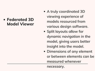 A truly coordinated 3D
viewing experience of
models resourced from
various design software.
Split layouts allow for
dynamic navigation in the
model, giving users better
insight into the model.
Dimensions of any element
or between elements can be
measured whenever
necessary.
Federated 3D
Model Viewer
 