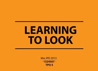 LEARNING
Msc IPD 2013
- 1324567 -
TO LOOK
TPO 5
 
