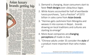 Bloomberg Apr 15, 2013. Andrew Roberts in Paris at aroberts36@bloomberg.net
http://www.bloomberg.com/news/2013-04-14/made-in-asia-luxury-sheds-fake-image-challenging-vuitton.html
1. Demand is changing, Asian consumers start to
favor fresh designs over ubiquitous logos
2. While Asians accounted for half of worldwide
luxury purchases, “just a fraction” of $272
billion in sales came from Asian brands
3. “Hermes gets cashmere from Mongolia and
weaves it into scarves in Nepal… brands
drawing on local traditions and cultures are
starting to emerge”
4. More Asian companies are changing
perceptions of made-in-Asia
5. “Chinese adults under 35 consider the style of
a product more important than who makes
it”
 