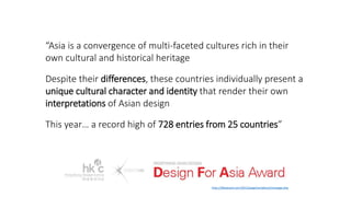 “Asia is a convergence of multi-faceted cultures rich in their
own cultural and historical heritage
Despite their differences, these countries individually present a
unique cultural character and identity that render their own
interpretations of Asian design
This year… a record high of 728 entries from 25 countries”
http://dfaaward.com/2012/page/en/about/message.php
 