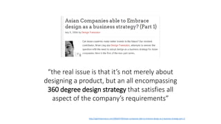 “the real issue is that it’s not merely about
designing a product, but an all encompassing
360 degree design strategy that satisfies all
aspect of the company’s requirements”
http://sgentrepreneurs.com/2006/07/09/asian-companies-able-to-embrace-design-as-a-business-strategy-part-1/
 