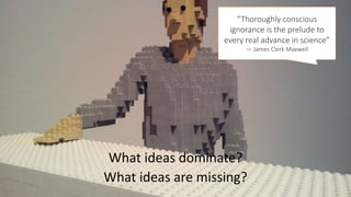 What ideas dominate?
What ideas are missing?
“Thoroughly conscious
ignorance is the prelude to
every real advance in science”
― James Clerk Maxwell
 